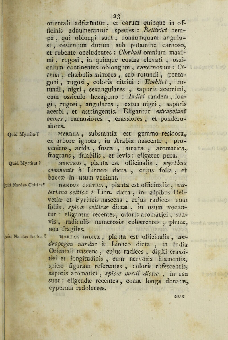 orientali adfernntur , et eorum quinque in of- ficinis adnumerantur species : Bellirici nem- pe , qui oblongi sunt, nonnumquam angulo- si , ossiculum durum sub putamine carnoso, et rubente occludentes : Ch^ebuli omnium maxi- mi , rugosi, in quinque costas elevati , ossi- culum continentes oblongum , cavernosum : Ci~ trini ^ chaebulls minores , sub-rotundi , penta- goni , rugosi, coloris citrini : Emblici , ro- tundi, nigri, sexangulares ,. saporis acerrimi, cum ossiculo hexagono : Indici tandem, lon- gi , rugosi, angulares , extus nigri , saporis acerbi , et astringentis. Eligantur mirdbolani omnes, carnosiores , crassiores , et pondero- siores. Quid Myrrha ? MYRRHA, substautla cst gummo-resinosa, ex arbore ignota , in Arabia nascente , pro- veniens, arida , fusca , amara , aromatica, i fragrans, friabilis, et levis : eligatur pura, j QuidMyrthus? MYRTHUs , planta cst officinalis , myrthus communis a Linneo dicta , cujus folia , et bacca; in usum veniunt. I>u;d Nardus Celtica? NARDUS CELTICA, planta CSt ofticlnal IS , VO,'- leriana celtica a Linn. dicta , in alpibus Hel- ' vetiaj et Pyrineis nascens , cujus radices cum ^ foliis, spiae celticce' dictas , in usum vocan- tur ; eligantur recentes, odoris aromatici, sua- vis , radiculis numerosis cobterentes , plente, non fragiles. luid Nardus Indica ? NARDUS TNDicA , planta cst officinalis , an~ dropogon nardus a Linneo dicta , in India Orientali nascens , cujus radices , digiti crassi- tiei et longitudinis , cum- nervosis filamentis, spic.'e figuram referentes , coloris rufescentis, saporis aromatici, spicee nardi dictee , in usu i sunt : eligendas recentes , coma longa donatte, cyperum redolentes. NUX