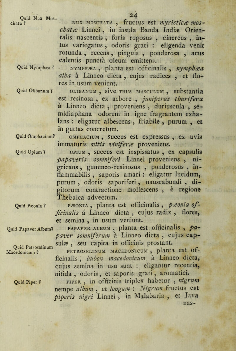 '1 Quid Nux Mos- r ^ . . chata? MoscnATA , tfuctus cst mynsttco^ mos- chatiB Linnei, in insula Banda Indias Orien- talis nascentis , foris rugosus , cinereus , in- tus variegatus , odoris grati : eligenda venit rotunda , recens, pinguis , ponderosa , acus calentis puncta oleum emittens. Quid Nymphaea ? NYMPH^A , planta est officinalis , nymphcea alba a Linneo dicta , cujus radices , et flo- res in usum veniunt. Quid Olibanum ? OLIBANUM , sivC THUS MASCULUM , substantla est resinosa , ex arbore , juniperus thurifera a Linneo dicta , proveniens , duriuscula , se- midiaphana odorem in igne fragrantem exha- lans : eligatur albescens , friabile , purum , et in guttas concretum. Quid Omphacium? OMPHACIUM , SUCCUS eSt exptesSUS , CX UVis immaturis vitis viniferce proveniens. Quid Opium ? OPIUM , SUCCUS cst inspissEtus , ex capsulis papaveris somniferi Linnei proveniens , ni- gricans , gummco-resinosus , ponderosus , in- flammabilis , saporis amari: eligatur lucidum, purum , odoris saporiferi, nauseabundi , di- gitorum contractione mollescens , e regione Thebaica advectum. QuidPsonia? PAEONIA, plaiitaest ofdcinalis , p:eonia of~ ficinalis a Linneo dicta , cujus radix , flores, et semina , in usum veniunt. Quid Papaver Album? PAPAVPR ALBUM , planta CSt officinalis , ^<1- paver somniferum a Linneo dicta , cujus cap- ^ , . sula?, seu capita in officinis prostant. Quid Petroselinuin i ^ ^ r Macedonicum? PETROSELINUM MACEDONICUM, planta CSt Ot- ficinalis, bubon macedonicum a Linneo dicta, cujus semina in usu sunt : eligantur recentia, nitida, odoris, et saporis grati, aromatici. Quid Piper? PIPER, in officinis triplex habetur , nigrum nempe album , et longum : Nigrum fructus est piperis nigri Linnei , in Malabaria , et Java nas-