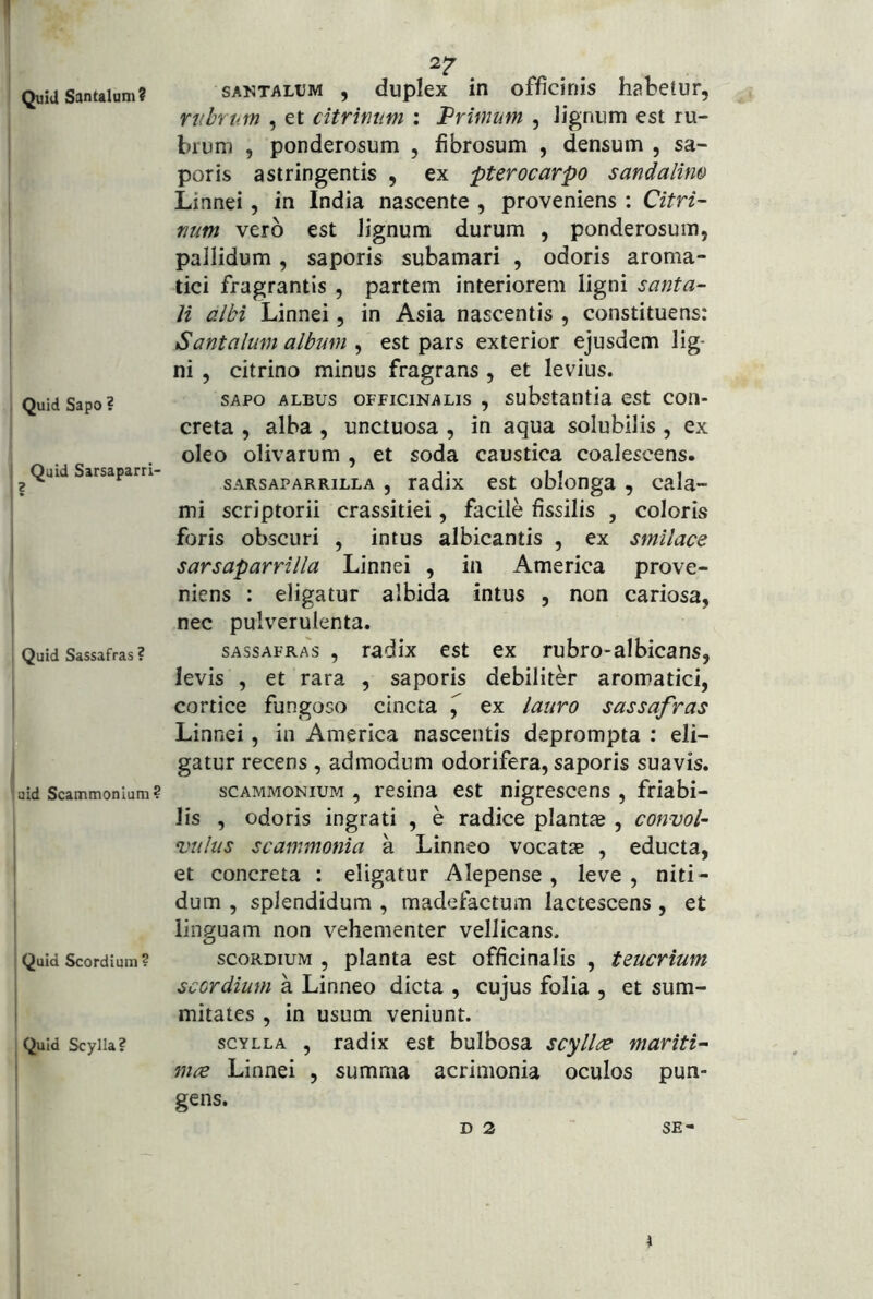 Quid Santalum? Quid Sapo ? Quid Sarsaparri- Quid Sassafras? aid Scammonium? Quid Scordi um? Quid Scylla? 2? SANTALUM , dupkx iH officinis habetur, nibrp.m , et citrimm : Primum , lignum est ru- brum , ponderosum , fibrosum , densum , sa- poris astringentis , ex pterocarpo sandalim Linnei, in India nascente , proveniens : Citri- niim vero est lignum durum , ponderosum, pallidum, saporis subamari , odoris aroma- tici fragrantis , partem interiorem ligni santa- H albi Linnei, in Asia nascentis , constituens: Santalum album , est pars exterior ejusdem lig- ni , citrino minus fragrans, et levius. SAPO ALBUS oFFiciNALis , substaiitia est con- creta , alba , unctuosa , in aqua solubilis, ex oleo olivarum , et soda caustica coalescens. sARSAPARRiLLA , radix est oblonga , cala- mi scriptorii crassitiei, facile fissilis , coloris foris obscuri , intus albicantis , ex smilace sarsaparrilla Linnei , in America prove- niens : eligatur albida intus , non cariosa, nec pulverulenta. SASSAFRAS , tadix est ex rubro-albicans, levis , et rara , saporis debiliter aromatici, cortice fungoso cincta ^ ex lauro sassafras Linnei, in America nascentis deprompta : eli- gatur recens, admodum odorifera, saporis suavis. SCAMMONIUM , Fcsina est nigrescens , friabi- lis , odoris ingrati , e radice plantas, convol- vulus scammonia a Linneo vocatae , educta, et concreta : eligatur Alepense , leve , niti- dum , splendidum , madefactum lactescens, et linguam non vehementer vellicans. scoRDiuM 5 planta est officinalis , teucrium sccrdium a Linneo dicta , cujus folia , et sum- mitates , in usum veniunt. SCYLLA , radix est bulbosa scyllre mariti- mce Linnei , summa acrimonia oculos pun- gens. D 2 SE-