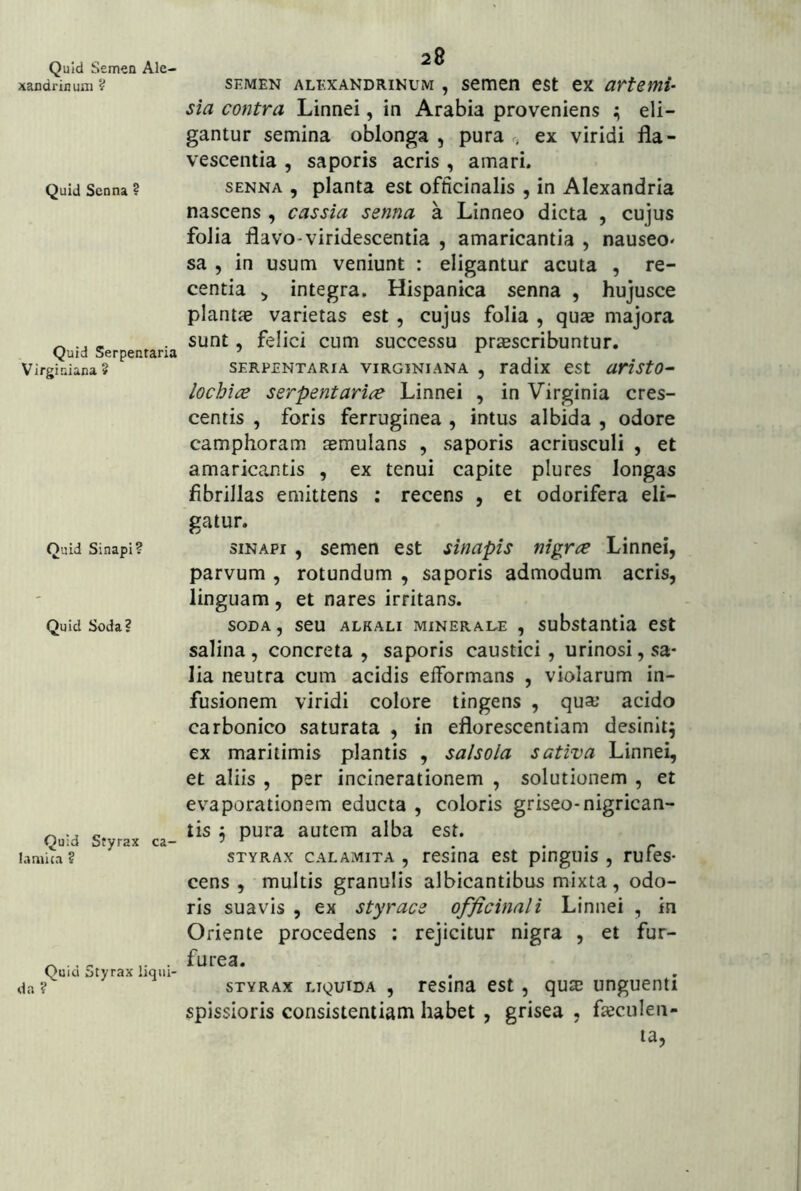 Quid Semen Ale- xandrinum ‘i Quid Senna ? Quid Serpenraria VirgirJana § Quid Sinapi? Quid Soda? Quid Styrax ca- lantica ? Quid Styrax liqui' da ? 28 SEMEN ALEXANDRINUM , semen cst ex artemi’ sia contra Linnei, in Arabia proveniens ; eli- gantur semina oblonga , pura r* ex viridi fla- vescentia , saporis acris , amari. SENNA , planta est ofticinalis , in Alexandria nascens , cassia senna a Linneo dicta , cujus folia flavo-viridescentia , amaricantia , nauseo^ sa , in usum veniunt : eligantur acuta , re- centia ^ integra, Hispanica senna , hujusce plantie varietas est , cujus folia , quas majora sunt, felici cum successu prcBscribuntur. SERPENTARIA VIRGINIANA , radix CSt UTiStO-- locbiae serpentarice Linnei , in Virginia cres- centis , foris ferruginea , intus albida , odore camphoram asmulans , saporis acriusculi , et amaricantis , ex tenui capite plures longas fibrillas emittens ; recens , et odorifera eli- gatur. SINAPI , semen est sinapis nigra Linnei, parvum , rotundum , saporis admodum acris, linguam, et nares irritans. SODA, seu ALKALi MiNERAL-E , substantia est salina, concreta , saporis caustici, urinosi, sa- lia neutra cum acidis efformans , violarum in- fusionem viridi colore tingens , qua; acido carbonico saturata , in eflorescentiam desinit^ ex maritimis plantis , salsola sativa Linnei, et aliis , per incinerationem , solutionem , et evaporationem educta , coloris griseo-nigrican- tis ^ pura autem alba est. STYRAX cALAMiTA , resina est pinguis , rufes- cens , multis granulis albicantibus mixta, odo- ris suavis , ex styrace officinali Linnei , in Oriente procedens : rejicitur nigra , et fur- furea. STYRAX LIQUIDA , resIna est, qua; unguenti spissioris consistentiam habet , grisea , fleculen- ta,