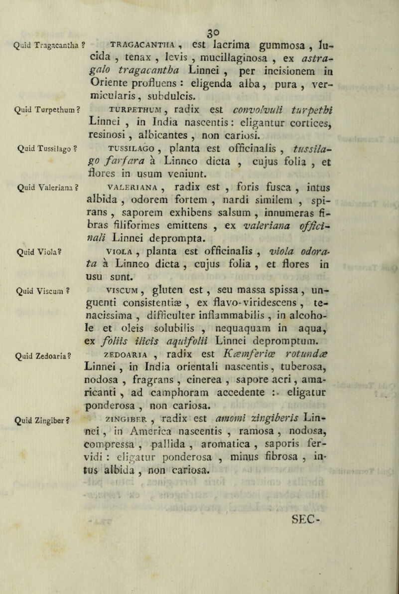 Quid Tragacantha Quid Turpethum ? Quid Tussilago ? Quid Valeriana ? Quid Viola? Quid Viscum ? Quid Zedoarla? Quid Zingiber ? 30 ? TRAGACANTHA , cst lacriitia gummosa , lu- cida , tenax , levis , mucillaginosa , ex astra^ galo tragacantha Linnei , per incisionem in Oriente profluens : eligenda alba, pura , ver- micularis, subdulcis. TURPETHUM, radix est convolvuli turpethi Linnei , in India nascentis; eligantur cortices, resinosi, albicantes , non cariosi. TUSSILAGO , planta est officinalis , tussila- go farfara a Linneo dicta , cujus folia , et flores in usum veniunt. VALERIANA , radix est , foris fusca , intus albida , odorem fortem , nardi similem , spi- rans , saporem exhibens salsum , innumeras fi- bras filiformes emittens , ex valeriana offici- nali Linnei deprompta. VIOLA , planta est officinalis , viola odora- ta a Linneo dicta , cujus folia , et flores in usu sunt. VISCUM , gluten est, seu massa spissa, un- guenti consistentia^ , ex flavo-viridescens , te- nacissima , difficulter inflammabilis , in alcoho- le et oleis solubilis , nequaquam in aqua, ex foliis ilicis aquifolii Linnei depromptum. zEDOARiA , radix est Kcemferice rotunda Linnei, in India orientali nascentis, tuberosa, nodosa , fragrans , cinerea , sapore acri, ama- ricanti , ad camphoram accedente :• eligatur ponderosa , non cariosa. ZINGIBER , radix est amomi zingiberis Lin- nei , in America nascentis , ramosa , nodosa, compressa , pallida , aromatica , saporis fer- vidi : eligatur ponderosa , minus fibrosa , in- tus albida , non cariosa. / SEC-