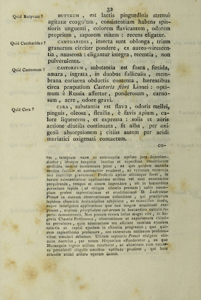 Quid Cantharides ? Quid Castoreum ? Quid Cera ? 32 BUTYRUM , est lactis pinguedinis strenui agitatas coagu!um , consistentiam habens spis- sioris unguenti, colorem flavicantem , odorem proprium , saporem mitem : recens eligatur. CANTHARIDES , iusecta sunt oblonga , trium granorum circiter pondere , ex au reo-virescen- tia , nauseosa : eligantur integra , recentia , non pulverulenta. CASTOREUM , substautia est fusca , fcetida, amara , ingrata , in duobus folliculis , mem- brana coriacea obductis contenta , haerentibus circa praeputium Castoris fibri Linnei ; opti- mum e Russia affertur , ponderosum , carno- sum , acre , odore gravi. CERA , substantia est flava , odoris mellei, pinguis, oleosa, flexilis, e favis apium, ca- lore liquescens , et expressa : solis et aeris actione diutius continuata , fit alba , per oxI* genii absorptionem \ citius autem per acidi muriatici oxigenati contactum. co- res , tamquam van® et commentiae optimo jure deprehen- duntur j ideoque tanquain inutiles et superfluas recentiorum medicina merito contemnere jubet j ex quo quidem materia medica facilior et contractior evaderet , ac tyronum memoria non inutiliter gravaretur. Profecto aptius utiliusque foret , in harum substantiarum applicatione artibus vel usui aeconomico perquirenda , tempus et oleum impendere j uti in bezoardico peruviano lapide ( ut reliqua silentio premam ) nobis exem- plum prtebet sapientissimus et eruditissimus D. Ludovicus Froust in suarum observationum collectione , qui praedictum lapidem chenneis tentaminibus subjiciens , eo scientifico modo, eaque infatigabili applicatione quae suae magnae eruditioni res- pondet , copiose pbosphatern calcareum in bezoardico calculo re- periri demonstravit. Non possum revera istius magni viri , in Se- govia Chemiae Professoris , observationes et experimenta chimi— ca pervolvere , quin admiratione me aficiant maxima ejusdem solertia ac rapidi ejusdem in chimica progressus j quo qui- dem sapientisimo professore , nec exterarum nationum professo- ribus Kmulari debemus. Utinam sapientis Pfoust efulgens chi- mica doctrina , per totam Hispaniam effunderetur ; ex quo Monarquiae ingens utilitas resultaret , ac chimicam cum succes- su percolendi singulis omnibus aptituJo prodiret , qui huic scientiae animi ardore operam damus.