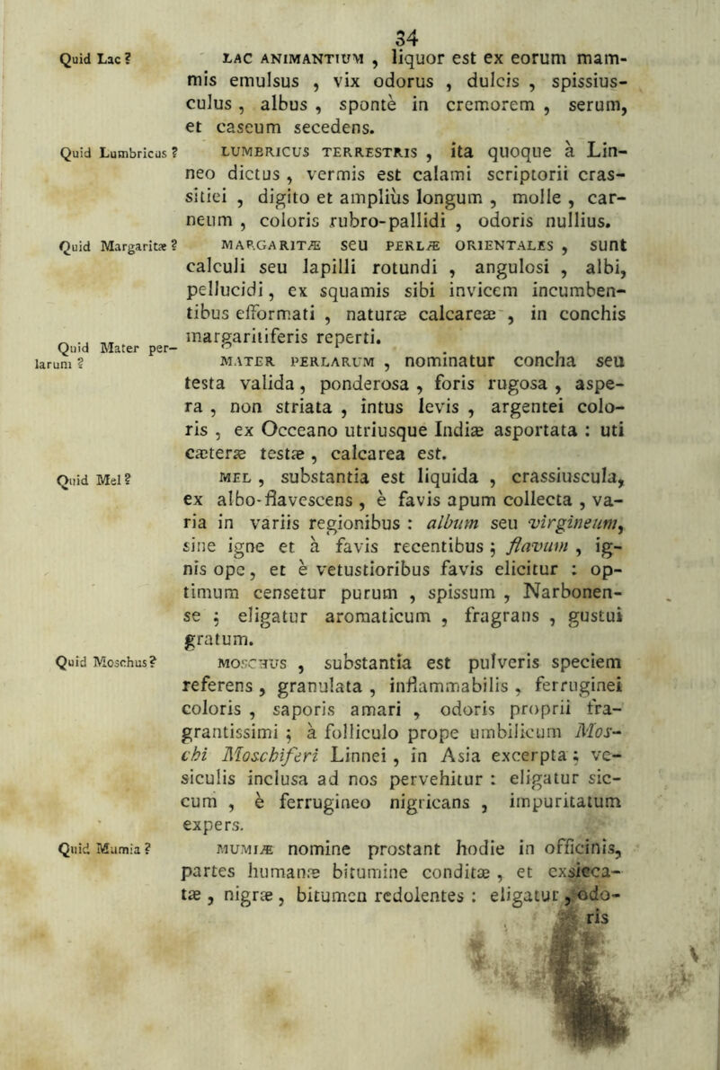 Quid Lac? ' LAC ANIMANTIUM , liquof cst cx corum mam- mis emulsus , vix odorus , dulcis , spissius- culus, albus , sponte in cremorem , serum, et cascum secedens. Quid Lumbricus ? LUMBRICUS TERRESTRIS , ita qUOqUC a Lio- neo dictus, vermis est calami scriptorii cras- si tiei , digito et amplius longum , molle , car- neum , coloris rubro-pallidi , odoris nullius. Quid Margarita? MARGARIT/^ SCU PERLy?: ORIENTALES , SUOt calculi seu lapilli rotundi , angulosi , albi, pellucidi, ex squamis sibi invicem incumben- tibus elformati , naturae calcareae', in conchis ^ margaritiferis reperti. Quid Mater per- , larum ? MATER PERLARUM , nominatUt COttCha SCU testa valida, ponderosa , foris rugosa , aspe- ra , non striata , intus levis , argentei colo- ris , ex Occeano utriusque Indiae asportata : uti CeCterae testae , calcarea est. Quid Mei? MEL , substantia est liquida , crassiuscula, ex albo-flavescens , e favis apum collecta , va- ria in variis regionibus : album seu virgineum^ sine igne et a favis recentibus j fiavim , ig- nis ope, et e vetustioribus favis elicitur : op- timum censetur purum , spissum , Narbonen- se 5 eligatur aromaticum , fragrans , gustui Quid Moschus? Quid Mumia ? gratum. MOSCHUS , substantia est pulveris speciem referens , granulata , inflammabilis , ferruginei coloris , saporis amari , odoris proprii fra- grantissimi ^ a folliculo prope umbilicum Mos-^ chi Moschiferi Linnei , in Asia excerpta; ve- siculis inclusa ad nos pervehitur : eligatur sic- cum , e ferrugineo nigricans , impuritatum expers, MUMi^ nomine prostant hodie in officinis, partes humanns bitumine conditae, et exsicca- , nigrae , bitumen redolentes : eligatur ,Kido- ^r. *T. e-