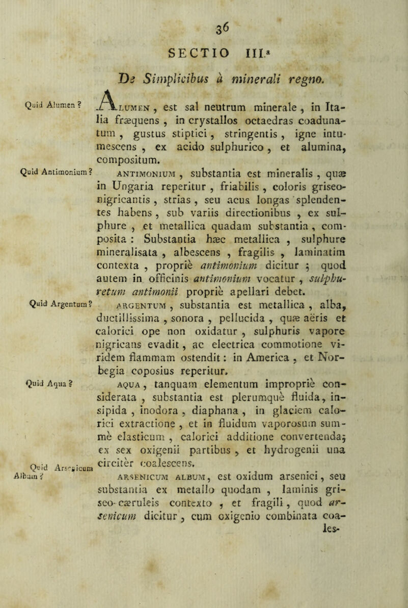 .q ' <i<^S 36 SECTIO IIL* De Simplicibus a minerali regno. Quid Alumen ? J^^lumex , cst sal neutrum minerale, in Ita- lia fraequens , in crystallos octaedras coaduna- tum , gustus stiptici, stringentis, igne intu- mescens , ex acido sulphurico, et alumina, compositum. Quid Antitnonium? ANTiMONiuM , substantia cst mineralls , qu2e in Ungaria reperitur , friabilis , coloris griseo- nigricantis , strias, seu acus longas'splenden- tes habens , sub variis directionibus , ex sul- phure , et metallica quadam substantia , com- posita : Substantia haec metallica , sulphure mineralisata , albescens , fragilis , laminatim contexta , proprie antimonium dicitur 5 quod autem in officinis antimonium vocatur , sulphu- retum antimonii proprie apellari debet. Quid Argentum? ARGENTUM, substantia est metallica, alba, ductillissima , sonora , pellucida , quae aeris et calorici ope non oxidatur , sulphuris vapore nigricans evadit, ac electrica commotione vi- ridem flammam ostendit: in America , et Nor- begia coposius reperitur. Quid Aqua? AQUA, tanquam elementum improprie con- siderata , substantia est plerumque fluida, in- sipida , inodora , diaphana , in glaciem calo- rici extractione , et in fluidum vaporosum sum- ' ' me elasticum , calorici additione convertenda^ ex sex oxigenii partibus , et hydrogenii una Q.id Ars^iicum ‘-'osleEcens. Albam? ARSENICUM ALBUM, cstoxidum arscnici, seu substantia ex metallo quodam , laminis gri- seo- ca?ruleis contexto , et fragili, quod ar- semcum dicitur , cum oxigenio combinata coa- les-
