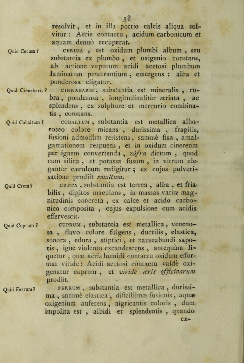 . . 3® resolvit, et in illa portio calcis aliqua sol- vitur : Aeris contactu , acidum carbdnicum et aquam denuo recuperat. QuidCerusa? CERusA , est oxidum plumbi album , seu substantia ex plumbo , et oxigenio constans, ab actione vaporum acidi acetosi plumbum laminatum penetrantium , emergens ; alba et ponderosa eligatur. Quid Cinnabaris? CINNABARIS, substantia est mineralis , ru- bra , ponderosa , longitudinaliter striata , ac splendens , ex sulphure et mercurio combina- tis , constans. Quid Cobaitum ? coBALTUM , substantia cst metallica alba- roseo colore micans , durissima , fragilis, fusioni admodum resistens, summe fixa , amal- gamationem respuens , et in oxidum cinereum per ignem convertenda , zdfra dictum , quod cum silica , et potassa fusum , in vitrum ele- ganter casruleum redigitur ^ ex cujus pulveri- satione prodiit smaltum. Quid Creta? CRETA , substatitia cst terrea , alba , et fria- bilis , digitos maculans , in massas variae mag- nitudinis concreta , ex calce et acido carbo- nico composita , cujus expulsione cum acidis effervescit. Quid Cuprum ? CUPRUM , substantia est metallica , veneno- sa , flavo colore fulgens, ductilis, elastica, sonora , edura , stiptici, et nauseabundi sapo- nis , igne violento excandescens , antequam li- quetur , quaj aeris humidi contactu oxidum effor- mat viride: Acidi acetosi contactu valde oxi- genatur cuprum , et viride reris officinarum prodiit. Quid Ferrum? FERRUM, substantia est metallica , durissi- ma , summe elastica , dificillimie fusionis, aquae oxigenium auferens, nigricantis coloris , dum impolita est , albidi et splendentis , quando ex-