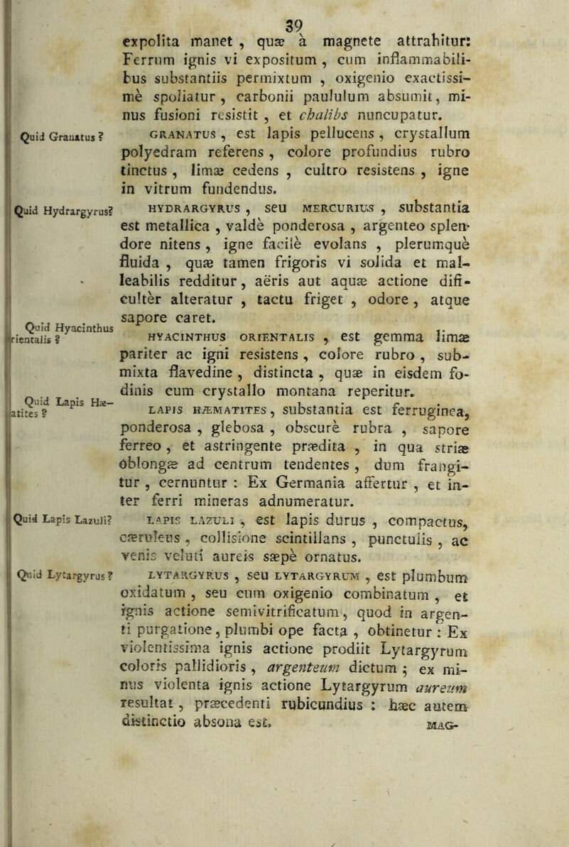 Quid Granatus ? Quid Hydrargyrus? , _ Quid Hyacinthus 'jrientalis ? Quid Lapis Hae- atites ? Quid Lapis Lazuli? Qtiid Lytargyrus ? 39 expolita manet , qu^ a magnete attrahitur: Ferrum ignis vi expositum , cum inflamma bili- bus substantiis permixtum , oxigenio exactissi- me spoliatur, carbonii paululum absumit, mi- nus fusioni resistit , et chalibs nuncupatur. GRANATUS, cst lapis pelluceiis, crystallum polyedram referens, colore profundius rubro tinctus , limse cedens , cultro resistens , igne in vitrum fundendus. HYDRARGYRUS, seu MERCURIUS , substantia est metallica , valde ponderosa , argenteo splen- dore nitens, igne facile evolans , plerumque fluida , qute tamen frigoris vi solida et mal- leabilis redditur, aeris aut aqu^e actione difi- cuUer alteratur , tactu friget , odore, atque sapore caret. HYACINTHUS ORIENTALIS , cst gcmma Hmae pariter ac igni resistens , colore rubro , sub- mixta flavedine , distincta , quae in eisdem fo- dinis cum crystallo montana reperitur. LAPIS HJEMATiTEs, substaotia est ferruginea, ponderosa , glebosa , obscure rubra , sapore ferreo , et astringente praedita , in qua stri« oblongje ad centrum tendentes , dum frangi- tur , cernuntur : Ex Germania affertur , et in- ter ferri mineras adnumeratur. LAPIS LAzuLi , est lapis durus , compactus, caeruleus, collisione scintillans , punctulis , ac venis veluti aureis saepe ornatus. LYTARGYRUS , SCU LYTARGYRUM , eSt plumbum oxidatum , seu cura oxigenio combinatum , et rgnis actione semivitrificatum, quod in argen- ti purgatione, plumbi ope facta , obtinetur : Ex violentissima ignis actione prodiit Lytargyrum colorts pallidioris , argenteum dictum ^ ex mi- nus violenta ignis actione Lytargyrum aureum resultat, praecedenti rubicundius : haec autem distinctio absona esL MAG-