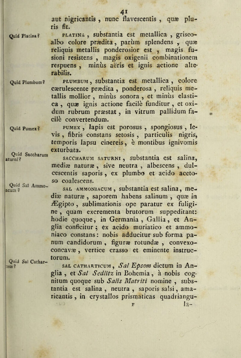 Quid Platina? Quid Plumbum? Quid Pumex? Quid Saccharum aturni? Quid Sal Ammo- acum ? I I Quid Sal Cathar- pim ? I I j 41 aut nigricantis , nunc flavescentis , qujB plu- ris fit, PLATiNA J substantia est metallica , griseo- albo colore prjedita, pariim splendens quse reliquis metallis ponderosior est , magis fu- sioni resistens , magis oxigenii combinationeni respuens , minus aeris et ignis actione alte- rabilis. PLUMBUM 5 substantia est metallica , colore cjerulescente prsedita , ponderosa , reliquis me- tallis mollior , miniis sonora , et minus elasti- ca , quae ignis actione facile funditur, et oxi- dum rubrum prsestat, in vitrum pallidum fa- cile convertendum. PUMEX , Iapis est porosus , spongiosus , le- vis , fibris constans setosis , particulis nigris, temporis lapsu cinereis, e montibus ignivomis exturbata. SACCHARUM SATURNI, substantia est salina, medis naturs , sive neutra , albescens , dul- cescentis saporis , ex plumbo et acido aceto- so coalescens. SAL AMMONiAcuM, substantia cst Salina, me- dis naturs , saporem habens salinum , qus in jEgipto , sublimationis ope paratur ex fuligi- ne , quam excrementa brutorum suppeditant: hodie quoque, in Germania, Gallia, et An- glia conficitur ^ ex acido muriatico et ammo- niaco constans: nobis adducitur sub forma pa- num candidorum , figurae rotunds , convexo- concavs, vertice crasso et eminente instruc- torum. SAL cATHARTicuM, Sal EpsotH dlctum in An- glia , et Sal Sedlitz in Bohemia, a nobis cog- nitum quoque sub Salis Matriti nomine , subs- tantia est salina , neutra , saporis salsi, ama- ricantis , in crystallos prismaticas quadriangu- F Ia-