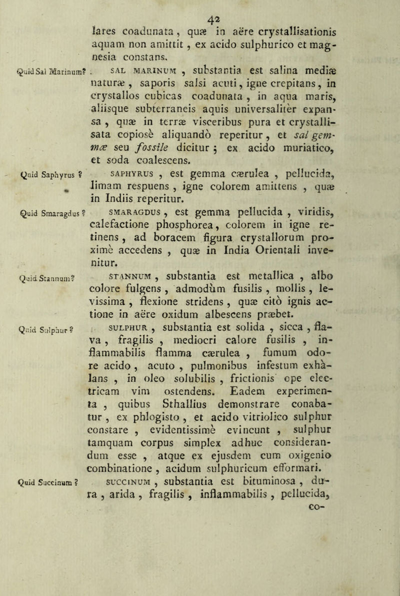 lares coadunata , qua» in aere crystallisationis aquam non amittit, ex acido sulphurico et mag- nesia constans. Quid Sal Marinum?. SAL MARINUM , substantia cst salina medias naturas, saporis salsi acuti, igne crepitans, in crystallos cubicas coadunata , in aqua maris, aliisque subterraneis aquis universaliter expan- sa , quae in terrae visceribus pura et crystalli- sata copiose aliquando reperitur, et sa/ gem- mce seu fossile dicitur 5 ex acido muriatico, et soda coalescens. Qnid Saphyrus ? sAPHYRus , est gemma caerulea , pellucida, ^ limam respuens , igne colorem amittens , quae in Indiis reperitur. Quid Smaragdus ? SMARAGDUS, est gemma pellucida , viridis, calefactione phosphorea, colorem in igne re- linens , ad boracem figura crystallorum pro- xime accedens , quae in India Orientali inve- nitur. Quid Stannum? STANNUM , substantia est metalUca , albo colore fulgens , admodum fusilis , mollis, le- vissima , flexione stridens, quae cito ignis ac- tione in aere oxidum albescens praebet. Quid Sulphur? SULPHUR , substantia est solida , sicca , fla- va , fragilis , mediocri calore fusilis , in- flammabilis flamma caerulea , fumum odo- re acido , acuto , pulmonibus infestum exhk- lans , in oleo solubilis , frictionis ope elec- tricam vim ostendens. Eadem experimen- ta , quibus Sthallius demonstrare conaba- tur , ex phlogisto , et acido vitriolico sulphur constare , evidentissime evincunt , sulphur tamquam corpus simplex adhuc consideran- dum esse , atque ex ejusdem cum oxigenio combinatione , acidum sulphuricum efformari. Quid Succinum ? succiNUM , substaotia cst bituminosa , du- ra 5 arida , fragilis , inflammabilis , pellucida, co-