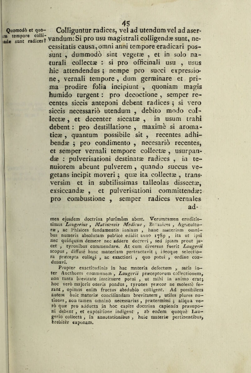 tm tempore colli- adx sunt radices? I I i i I I 45 vandum: Si pro usu magistrali colligenda sunt, ne- cessitatis causa, omni anni tempore eradicari pos- sunt , dummodo sint vegetae , et in solo na- turali collectae : si pro officinali usu , usus hic attendendus 5 nempe pro succi expressio- ne , vernali tempore , dum germinare et pri- ma prodire folia incipiunt , quoniam magis humido turgent: pro decoctione , semper re- centes siccis anteponi debent radices 5 si vero siccis necessario utendum , debito modo col- lecta , et decenter siccatae , in usum trahi debent: pro destillatione , maxime si aroma- ticae , quantum possibile sit , recentes adhi- bendae ^ pro condimento , necesario recentes, et semper vernali tempore collectae , usurpan- dae : pulverisationi destinatae radices , in te- nuiorem abeunt pulverem , quando succus ve- getans incipit moveri 5 quae ita collectae , trans- versim et in subtilissimas talleolas dissectjB, exsiccandae , et pulverisationi committendae: pro combustione , semper radices vernales ad- mea ejusdem doctrina pTurlmiim abest. Verumtamen eruditis- simus Laugettus y Mutinensis Medicus, Bfanioes, Agricultu— r» , ac Phisices fundamentis innixus , hanc materiam omni- bus numeris absolutam pubUce edidit anno 1789 , ita ut ipsi nec quidquam demere nec addere decrevi , sed ipsam prout ja- cet , tyronibus commendare. At cum diversus fuerit Laugerii scopus , diffuse hanc materiam pertractavit ; ideoque selectio— ra praecepta collegi , ac exactiori , quo potui , ordine coa- dunavi. Propter exactltudinis in hac materia defectum , satis in- ter Aucthores communem , Laugerii praeceptorum collectionem, non tanta brevitate instituere potui , ut mihi in animo eratj hoc vero majoris oneris pondus, tyrones praecor ne moleste fe- rant , opimos enim fructus absdubio colligent. Ad possibilem autera huic materia» conciliandam brevitatem , utiles plures no- tiones, non tamen omnind necessarias, praetermissi 5 aliqua ve- ro quae pro adducta in hoc capite doctrina capienda praesiipo- ni debent , et expositione indigent , ab eodem quoqu^ Lau— gerio collecta , in annotationibus , huic materiae pertinentibus, brebiter exponam.