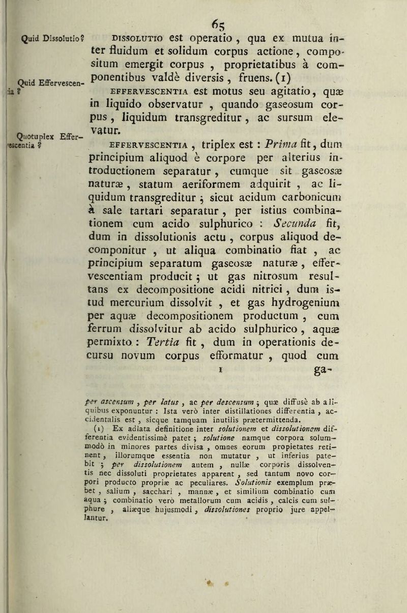 I Quid Dissolutio? I ! Quid Effervescen- :ia? Qiiotuplex Effer- vescentia ? I I Dis«?oLUTio est operatio , qua ex mutua in- ter fluidum et solidum corpus actione, compo- situm emergit corpus , proprietatibus a com- ponentibus valde diversis , fruens. (i) EFFERVESCENTIA cst motus seu agitatio, qu2d in liquido observatur , quando gaseosum cor- pus , liquidum transgreditur, ac sursum ele- vatur. EFFERVESCENTIA , triplcx cst i Prima fit, dum principium aliquod e corpore per alterius in- troductionem separatur, cumque sit gaseosa natura , statum aeriformem adquirit , ac li- quidum transgreditur ^ sicut acidum carbonicum a sale tartari separatur, per istius combina- tionem cum acido sulphurico : Secunda fit, dum in dissolutionis actu , corpus aliquod de- componitur , ut aliqua combinatio fiat , ac principium separatum gaseosae naturas, effer- vescentiam producit ^ ut gas nitrosum resul- tans ex decompositione acidi nitrici , dum is- tud mercurium dissolvit , et gas hydrogenium per aquae decompositionem productum , cum ferrum dissolvitur ab acido sulphurico , aqus permixto : Tertia fit , dum in operationis de- cursu novum corpus effbrmatur , quod cum ga- per ascensum , per latus , ac per descensum j qiiae diffuse ab ali- quibus exponuntur : Ista vero inter distlllationes differentia , ac- cidentalis est , sicque tamquam inutilis praetermittenda. (i) Ex adlata definitione inter solutionem ^x. dissolutionem Aii- ferentia evidentissime patet ; solutione namque corpora solum- modo in minores partes divisa , omnes eorum propietates reti- nent , illorumque essentia non mutatur , ut inferius pate- bit ; per dissolutionem autem , nullae corporis dissolven- tis nec dissoluti proprietates apparent , sed tantum novo cor- pori producto propriae ac peculiares. Solutionis exemplum prae- bet , salium , sacchari , mannae , et similium combinatio cum aqua j combinatio vero metallorum cum acidis , calcis cum sul- phure , aliaeque hujusmodi, dissolutiones proprio jure appel- lantur.