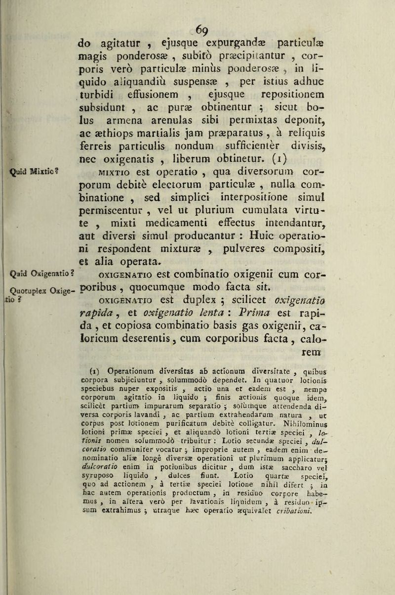 Quid Mixtic? Qjld Oxigenatio? Quotuplex Oxige- tio ? 69 do agitatur , ejusque expurgandae particulae magis ponderosae , subifo praecipitantur , cor- poris vero particulae minus ponderosae , in li- quido aliquandiu suspensae , per istius adhuc turbidi effusionem , ejusque repositionem suhsidunt , ac purae obtinentur ^ sicut bo- lus armena arenulas sibi permixtas deponit, ac aethiops martialis jam praeparatus , a reliquis ferreis particulis nondum sufficienter divisis, nec oxigenatis , liberum obtinetur, (i) MIXTIO est operatio , qua diversorum cor- porum debite electorum particulae , nulla com^ binatione , sed simplici interpositione simul permiscentur , vel ut plurium cumulata virtu- te , mixti medicamenti effectus intendantur, aut diversi simul producantur : Huic operatio- ni res'pondent mixturae ,, pulveres compositi, et alia operata. OXIGENATIO est combinatio oxigenii cum cor- poribus , quocumque modo facta sit. OXIGENATIO est duplcx 5 scilicet oxigenatia rapida, et oxigenatio lenta : Vrima est rapi- da , et copiosa combinatio basis gas oxigenii, ca- loricum deserentis, cum corporibus facta , calo- rem (1) Operationum diversitas ab actionum diversitate , quibus corpora subjiciuntur , solummodo dependet. In quatuor lotionis speciebus nuper expositis , actio una et eadem est , nempe corporum agitatio io liquido ; finis actionis quoque idem, scilicet partium- impurarum separatio 5 soliimque attendenda di- versa corporis lavandi , ac partium extrahendarum natura , ut corpus post lotionem purificatum debite colligatur. Nihilominus lotioni primae speciei , et aliquando lotioni tertiae speciei , /0- lionh nomen solummodb tribuitur : Lotio secundae speciei , dul- coratio communiter vocatur j improprie autem , eadem enim de- nominatio aliae longe diversae operationi ut plurimum applicatur} diilcoratio enim in potionibus dicitur , dum istae saccharo vel syruposo liquido , dulces fiunt. Lotio quartae speciei, quo ad actionem , i tertis speciei lotione nihil difert 5 in bac autem operationis productum , in residuo corpore habe- mus , in altera vero per lavationis liquidum, ^ residuo ip- sum extrahimus } utraque haec operatio squivalet cribalwni.