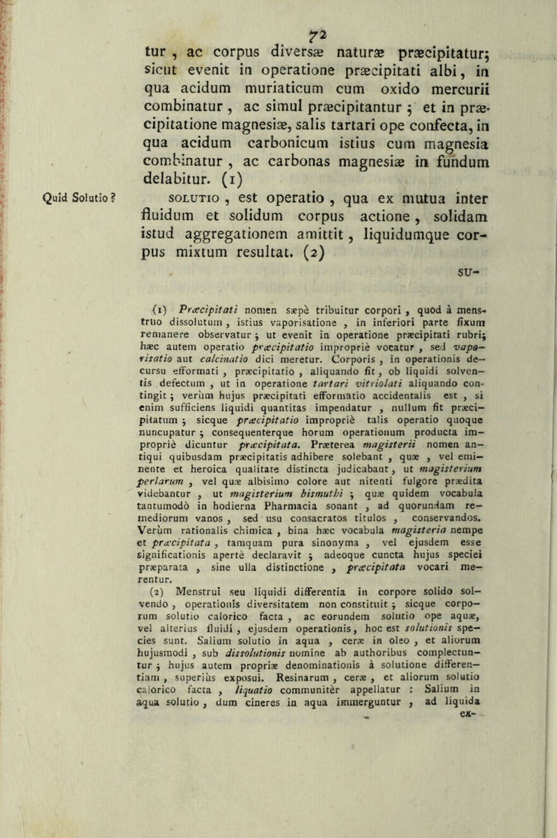 7'^ tur , ac corpus diversae naturae praecipitatur; sicut evenit in operatione praecipitati albi, ia qua acidum muriaticum cum oxido mercurii combinatur , ac simul praecipitantur ; et in prae- cipitatione magnesiae, salis tartari ope confecta, in qua acidum carbonicum istius cum magnesia combinatur , ac carbonas magnesiae in fundum delabitur. (i) SOLUTIO , est operatio , qua ex mutua inter fluidum et solidum corpus actione, solidam istud aggregationem amittit, liquidumque cor- pus mixtum resultat. (2) su- (1) Prcecipitati nomen saepe tribuitur corpori , quod a mens- truo dissolutum, istius vaporisatione , in inferiori parte fixum remanere observatur j ut evenit in operatione praecipitati rubri; hsc autem operatio pycecipitatio improprie vocatur , sed vapo- risatio aut calcinatio dici meretur. Corporis , in operationis de- cursu efformati , praecipitatio , aliquando fit, ob liquidi solven- tis defectum , ut in operatione tartari vitriolati aliquando con- tingit ; verlim hujus praecipitati efFormatio accidentalis est , si enim sufficiens liquidi quantitas impendatur , nullum fit praeci- pitatum ; sicque praecipitatio improprie talis operatio quoque nuncupatur ; consequenterque horum operationum producta im- proprii dicuntur prxcipitata. Praeterea magisterii nomen an- tiqui quibusdam praecipitatis adhibere solebant , quae , vel emi- nente et heroica qualitate distincta judicabant, ut magisterium perlarum , vel qune albisimo colore aut nitenti fulgore praedita videbantur , ut magisterium bismuthi ; quae quidem vocabula tantumodo in hodierna Pharmacia sonant , ad quorundam re- mediorum vanos, sed usu consacratos titulos , conservandos. Verum rationalis chimica , bina haec vocabula magisteria nempe et pnecipitata , tamquam pura sinonyma , vel ejusdem esse significationis aperte declaravit ; adeoque cuncta hujus speciei praeparata , sine ulla distinctione , pnecipitata vocari me- rentur. (2) Menstrui seu liquidi differentia in corpore solido sol- vendo , operationis diversitatem non constituit ; sicque corpo- rum solutio calorico facta , ac eorundem solutio ope aquae, vel alterius fluidi, ejusdem operationis, hoc est xo/nrion/r spe- cies sunt. Salium solutio in aqua , cerae in oleo , et aliorum hujusmodi , sub dissolutionis nomine ab authoribus complectun- tur ; hujus autem propriae denominationis 4 solutione differen- tiam , superius exposui. Resinarum , cerae , et aliorum solutio calorico facta , liquatio communiter appellatur : Salium in aqua solutio, dum cineres in aqua immerguntur , ad liquida