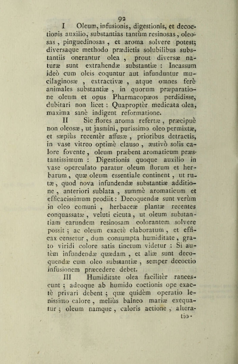 93 I Oleum, infusionis, digestionis, et decoc- tionis auxilio, substantias tantum resinosas, oleo- sas , pinguedinosas , et aroma solvere potest5 diversaque methodo prasdictis solubilibus subs- tantiis onerantur olea , prout diversae na- turae sunt extrahendae substantiae ; Incassum ideo cum oleis coquntur aut infunduntur mu- cilaginosje , extractivae , atque omnes fere animales substantiae , in quorum praeparatio- ne oleum et opus Pharmacopaeos perdidisse, dubitari non licet : Quapropter medicata olea, maxima sane indigent reformatione. II Sic flores aroma refertae, praecipue non oleosae , ut jasmini, purissimo oleo permixtae, et saepius recenter affusae , prioribus detractis, in vase vitreo optime clauso , aestivo solis ca- lore fovente , oleum prjebent aromaticum priEs* tantissimum : Digestionis quoque auxilio in vase operculato paratur oleum florum et her- barum , quae oleum essentiale continent , ut ru- tae , quod nova infundendae substantiae additio- ne , anteriori sublata , summe aromaticum et efticacissimum prodiit: Decoquendae sunt verum in oleo comuni , herbaceae plantae recentes conquassatae, veluti cicuta, ut oleum substan- tiam earundem resinosam colorantem solvere possit 5 ac oleum exacte elaboratum , et effi- cax censetur , dum consumpta humiditate , gra- to viridi colore satis tinctum videtur : Si au- tem infundenda quaedam , et aliae sunt deco- quendae cum oleo substantiae , semper decoctio infusionem praecedere debet. III Humiditate olea faciliter rances- cunt 5 adeoque ab humido coctionis ope exac- te privari debent 5 quae quidem operatio le- nissimo calore , melius balneo mariae exequa- tur ^ oleum namque , caloris actione , altera- tio-