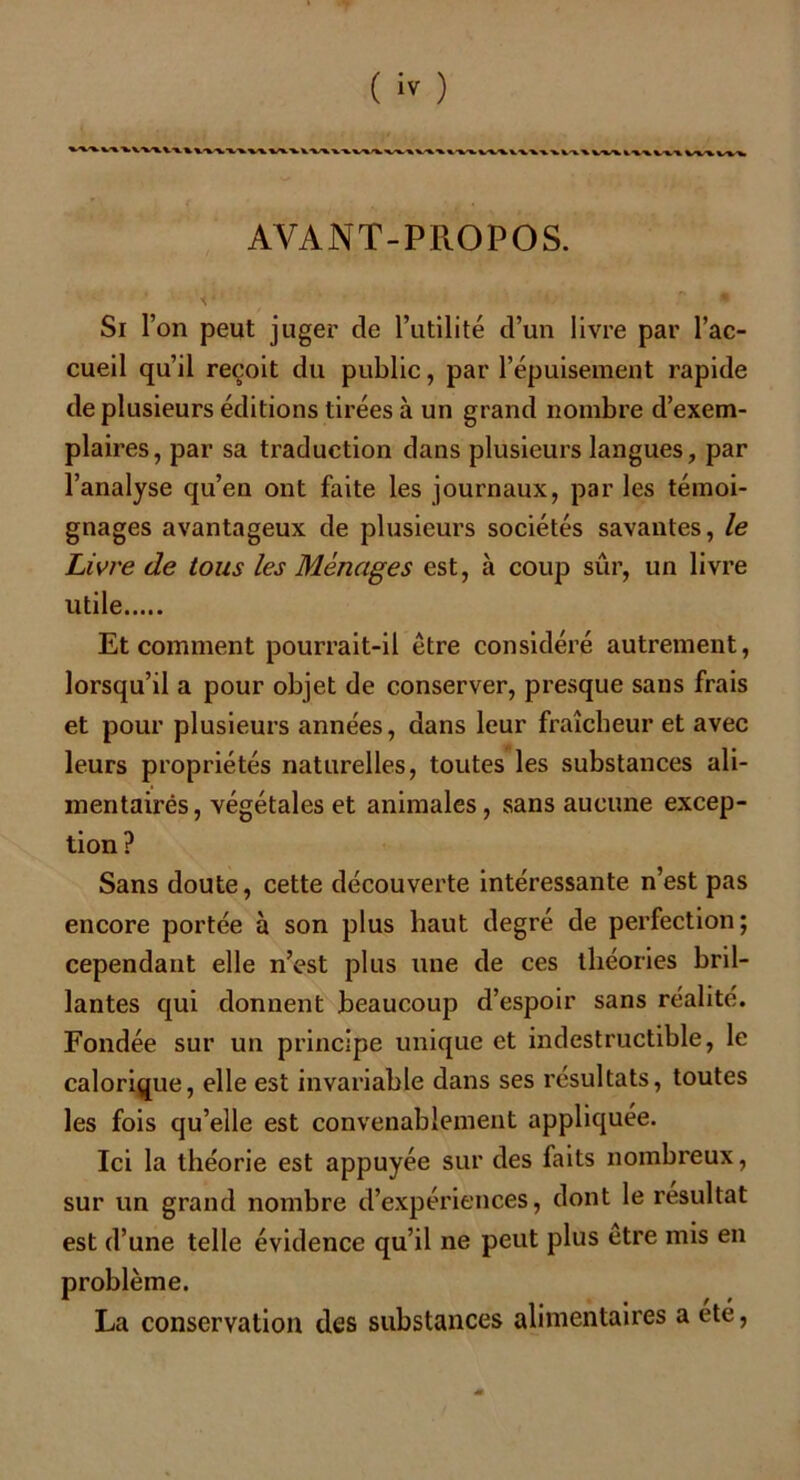 AVANT-PROPOS. X •; '•*'■<; r. . • Si l’on peut juger de l’utilité d’un livre par l’ac- cueil qu’il reçoit du public, par l’épuisement rapide de plusieurs éditions tirées à un grand nombre d’exem- plaires, par sa traduction dans plusieurs langues, par l’analyse qu’en ont faite les journaux, par les témoi- gnages avantageux de plusieurs sociétés savantes, le Livre de tous les Ménages est, à coup sûr, un livre utile Et comment pourrait-il être considéré autrement, lorsqu’il a pour objet de conserver, presque sans frais et pour plusieurs années, dans leur fraîcheur et avec leurs propriétés naturelles, toutes les substances ali- mentairés, végétales et animales, sans aucune excep- tion? Sans doute, cette découverte intéressante n’est pas encore portée à son plus haut degré de perfection; cependant elle n’est plus une de ces théories bril- lantes qui donnent beaucoup d’espoir sans réalité. Fondée sur un principe unique et indestructible, le calorique, elle est invariable dans ses résultats, toutes les fois qu’elle est convenablement appliquée. Ici la théorie est appuyée sur des faits nombreux, sur un grand nombre d’expériences, dont le résultat est d’une telle évidence qu’il ne peut plus etre mis en problème. La conservation des substances alimentaires a été,