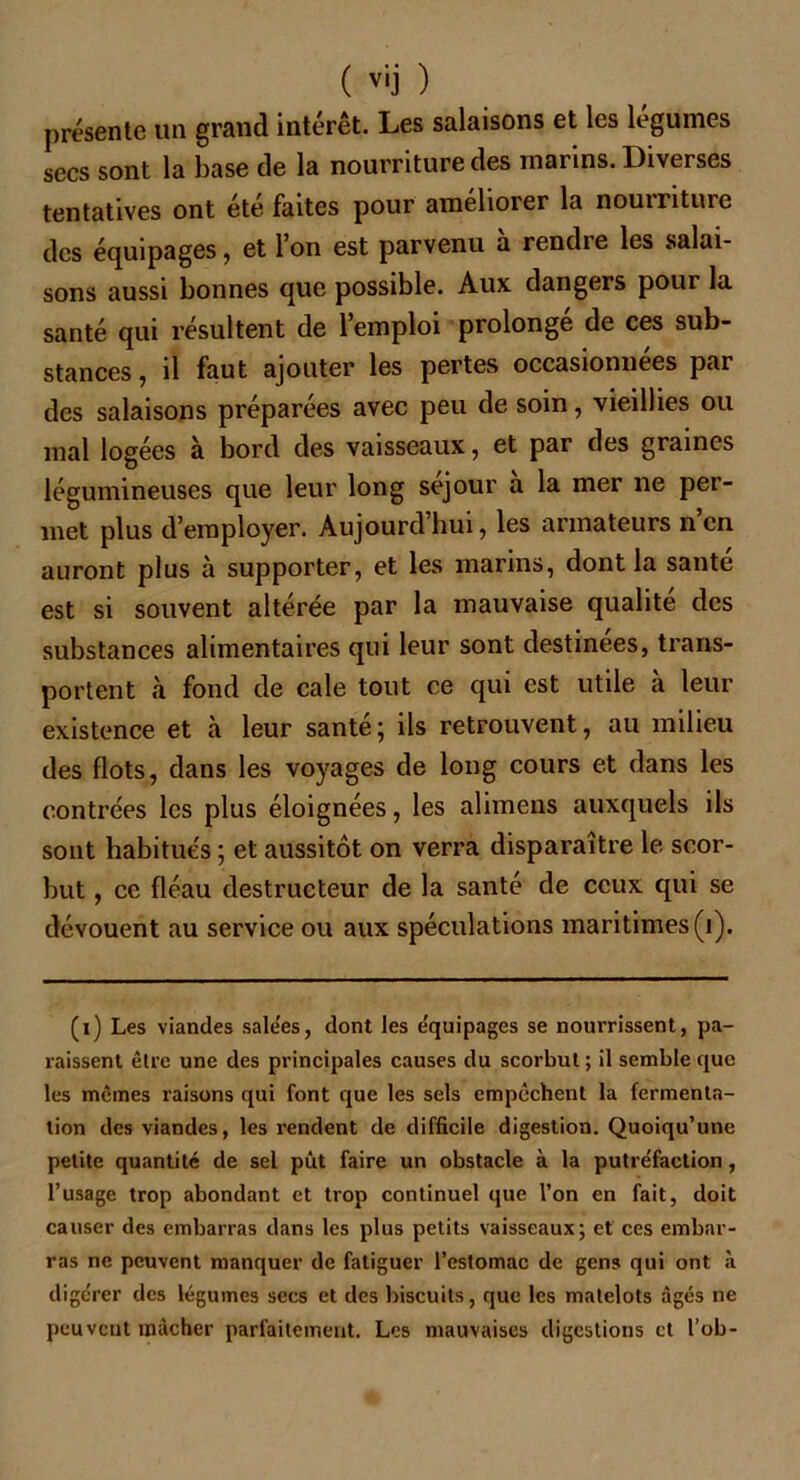 présente un grand intérêt. Les salaisons et les legumes secs sont la base de la nourriture des marins. Diverses tentatives ont été faites pour améliorer la nouintuie des équipages, et I on est parvenu a rendre les salai- sons aussi bonnes que possible. Aux dangers pour la santé qui résultent de l’emploi prolongé de ces sub- stances, il faut ajouter les pertes occasionnées par des salaisons préparées avec peu de soin, vieillies ou mal logées à bord des vaisseaux, et par des graines légumineuses que leur long séjour a la mer ne per- met plus d’employer. Aujourd’hui, les armateurs n en auront plus à supporter, et les marins, dont la santé est si souvent altérée par la mauvaise qualité des substances alimentaires qui leur sont destinées, trans- portent à fond de cale tout ce qui est utile à leur existence et à leur santé; ils retrouvent, au milieu des flots, dans les voyages de long cours et dans les contrées les plus éloignées, les alimens auxquels ils sont habitués ; et aussitôt on verra disparaître le scor- but , ce fléau destructeur de la santé de ceux qui se dévouent au service ou aux spéculations maritimes (i). (i) Les viandes sale'es, dont les équipages se nourrissent, pa- raissent être une des principales causes du scorbut ; il semble que les mêmes raisons qui font que les sels empochent la fermenta- tion des viandes, les rendent de difficile digestion. Quoiqu’une petite quantité de sel pût faire un obstacle à la putréfaction, l’usage trop abondant et trop continuel que l’on en fait, doit causer des embarras dans les plus petits vaisseaux; et ces embar- ras ne peuvent manquer de fatiguer l’estomac de gens qui ont à digérer des légumes secs et des biscuits, que les matelots âgés ne peuvent mâcher parfaitement. Les mauvaises digestions et l’ob-