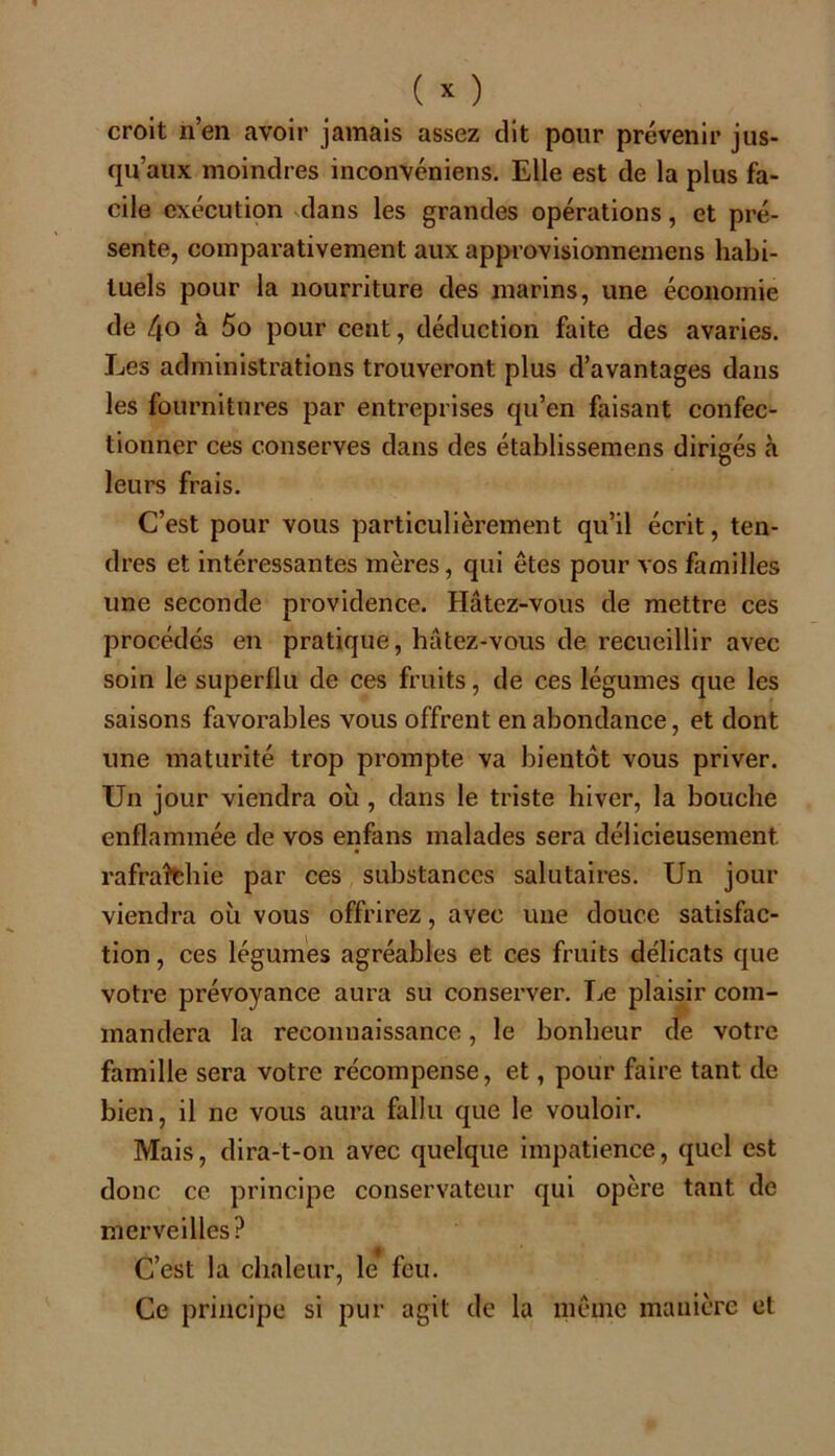 croit n’en avoir jamais assez dit pour prévenir jus- qu’aux moindres inconvéniens. Elle est de la plus fa- cile exécution dans les grandes opérations, et pré- sente, comparativement aux approvisionnemens habi- tuels pour la nourriture des marins, une économie de 4o à 5o pour cent, déduction faite des avaries. Les administrations trouveront plus d’avantages dans les fournitures par entreprises qu’en faisant confec- tionner ces conserves dans des établissemens dirigés «à leurs frais. C’est pour vous particulièrement qu’il écrit, ten- dres et intéressantes mères, qui êtes pour vos familles une seconde providence. Hâtez-vous de mettre ces procédés en pratique, hâtez-vous de recueillir avec soin le superflu de ces fruits, de ces légumes que les saisons favorables vous offrent en abondance, et dont une maturité trop prompte va bientôt vous priver. Un jour viendra où , dans le triste hiver, la bouche enflammée de vos enfans malades sera délicieusement rafraîchie par ces substances salutaires. Un jour viendra où vous offrirez, avec une douce satisfac- tion , ces légumes agréables et ces fruits délicats que votre prévoyance aura su consei’ver. Le plaisir com- mandera la reconnaissance, le bonheur de votre famille sera votre récompense, et, pour faire tant de bien, il ne vous aura fallu que le vouloir. Mais, dira-t-on avec quelque impatience, quel est donc ce principe conservateur qui opère tant de merveilles? C’est la chaleur, le feu. Ce principe si pur agit de la même manière et