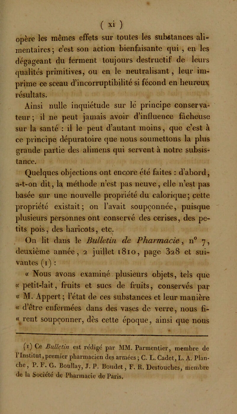 opère les mêmes effets sur toutes les substances ali- mentaires ; c’est son action bienfaisante qui , en les dégageant du ferment toujours destructif de leurs qualités primitives, ou en le neutralisant, leur im- prime ce sceau d’incorruptibilité si fécond en heureux résultats. Ainsi nulle inquiétude sur lé principe conserva- teur ; il ne peut jamais avoir d’influence fâcheuse sur la santé : il le peut d’autant moins, que c’est à ce principe dépuratoire que nous soumettons la plus grande partie des alimens qui servent à notre subsis- tance. Quelques objections ont encore été faites : d’abord, a-t-on dit, la méthode n’est pas neuve, elle n’est pas basée sur une nouvelle propriété du calorique; cette propriété existait; on l’avait soupçonnée, puisque plusieurs personnes ont conservé des cerises, des pe- tits pois, des haricots, etc. On lit dans le Bulletin de Pharmacie, n° y, deuxième année, i juillet 1810, page 328 et sui- vantes (1) : « Nous avons examiné plusieurs objets, tels que « petit-lait, fruits et sucs de fruits, conservés par « M. Appert; letat de ces substances et leur manière « d’être enfermées dans des vases de verre, nous fi- èrent soupçonner, dès cette époque, ainsi que nous (1) Ce Bulletin est rédigé par MM. Parmentier, membre de l’Institut,premier pharmacien des armées ; C. L. Cadet, L. A. Plan- che, P. F. G. Boullay, J. P. Boudet, F. R. Destouches, membre de la Société de Pharmacie de Paris.