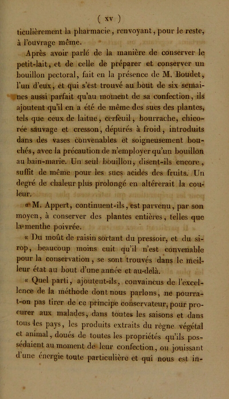 ticulièremont la pharmacie, renvoyant, pour le reste, à l’ouvrage même. Après avoir parlé de la manière de conserver le petit-lait, et de celle de préparer et conserver un bouillon pectoral, fait en la présence de M. Boudet, l’un d’eux, et qui s’est trouvé au bout de six semai- nes aussi parfait qu’au moment de sa confection, ils ajoutent qu’il en a été de même des sucs des plantes, tels que ceux de laitue, cerfeuil, bourrache, chico- rée sauvage et cresson, dépurés à froid, introduits dans des vases convenables et soigneusement bou- chés, avec la précaution de n’employer qu’un bouillon au bain-marie. Un seul bouillon, disent-ils encore, suffît de même pour les sucs acides des fruits. Un degré de chaleur plus prolongé en altérerait la cou- leur. «'M. Appert, continuent-ils, est parvenu, par son moyen, à conserver des plantes entières, telles que la4menthe poivrée. « Du moût de raisin sortant du pressoir, et du si- rop, beaucoup moins cuit qu’il n’est convenable pour la conservation, se sont trouvés dans le meil- leur état au bout d’une année et au-delà. « Quel parti, ajoutent-ils, convaincus de l’excel- lence de la méthode dont nous parlons, ne pourra- t-on pas tirer de ce principe conservateur, pour pro- curer aux malades, dans toutes les saisons et dans tous *les pays, les produits extraits du règne végétal et animal, doués de toutes les propriétés qu’ils pos- sédaient au moment de leur confection, ou jouissant d une énergie toute particulière et qui nous est in-
