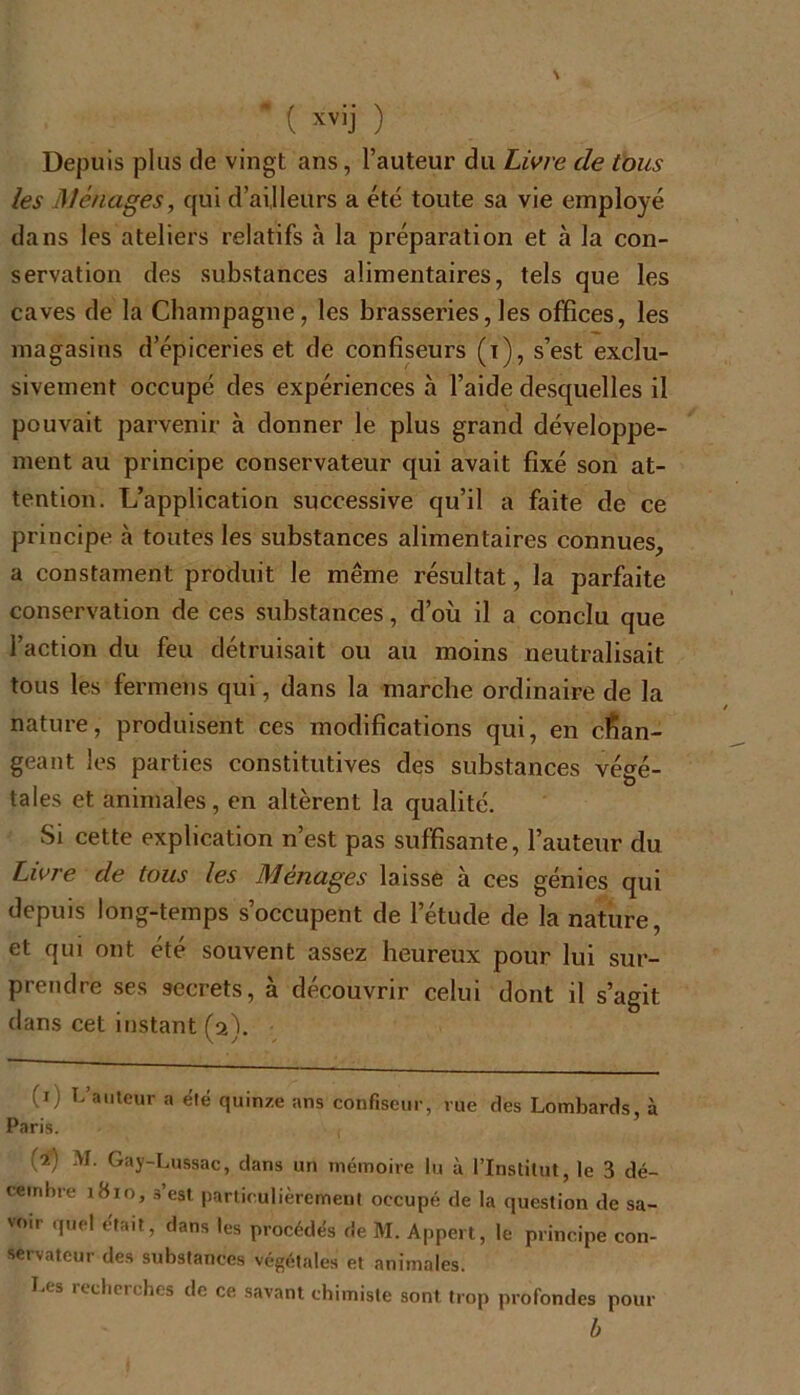 Depuis plus de vingt ans, l’auteur du Livre de tous les Ménages, qui d’ai,Heurs a été toute sa vie employé dans les ateliers relatifs à la préparation et à la con- servation des substances alimentaires, tels que les caves de la Champagne, les brasseries, les offices, les magasins d’épiceries et de confiseurs (x), s’est exclu- sivement occupé des expériences à l’aide desquelles il pouvait parvenir à donner le plus grand développe- ment au principe conservateur qui avait fixé son at- tention. L’application successive qu’il a faite de ce principe à toutes les substances alimentaires connues, a constament produit le même résultat, la parfaite conservation de ces substances, d’où il a conclu que l’action du feu détruisait ou au moins neutralisait tous les fermens qui, dans la marche ordinaire de la nature, produisent ces modifications qui, en chan- geant les parties constitutives des substances végé- tales et animales, en altèrent la qualité. Si cette explication n’est pas suffisante, l’auteur du Livre de tous les Ménages laisse à ces génies qui depuis long-temps s’occupent de l’étude de la nature, et qui ont été souvent assez heureux pour lui sur- prendre ses secrets, à découvrir celui dont il s’agit dans cet instant (2). (x) L’auteur a été quinze ans confiseur, rue des Lombards, à Paris. (2) M. Gay-Lussac, dans un mémoire lu à l’Institut, le 3 dé- cembre 1810, 3’est particulièrement occupé de la question de sa- voir quel était, dans les procédés de M. Appert, le principe con- servateur des substances végétales et animales. Li s îeclicrches de ce savant chimiste sont trop profondes pour b