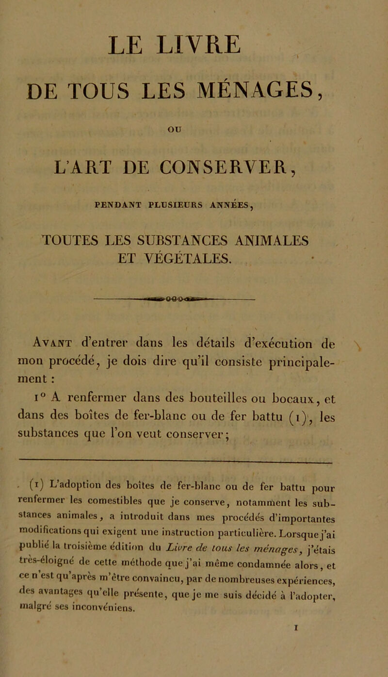 LE LIVRE » DE TOUS LES MÉNAGES, ou L’ART DE CONSERVER, PENDANT PLUSIEURS ANNEES, TOUTES LES SUBSTANCES ANIMALES ET VÉGÉTALES. — ■ i.i M»gùn.- Avant d’entrer clans les détails d’exécution de mon procédé, je dois dire qu’il consiste principale- ment : i ° A renfermer dans des bouteilles ou bocaux, et dans des boîtes de fer-blanc ou de fer battu (1), les substances que l’on veut conserver; . (i) L’adoption des boites de fer-blanc ou de fer battu pour renfermer les comestibles que je conserve, notamment les sub- stances animales, a introduit dans mes procédés d’importantes modifications qui exigent une instruction particulière. Lorsque j’ai publié la troisième édition du Livre cle tous les ménages, j’étais très-éloigne de cette méthode que j’ai même condamnée alors, et ce n est qu’après m’être convaincu, par de nombreuses expériences, des avantages qu’elle présente, que je me suis décidé à l’adopter, malgré ses inconvéniens.
