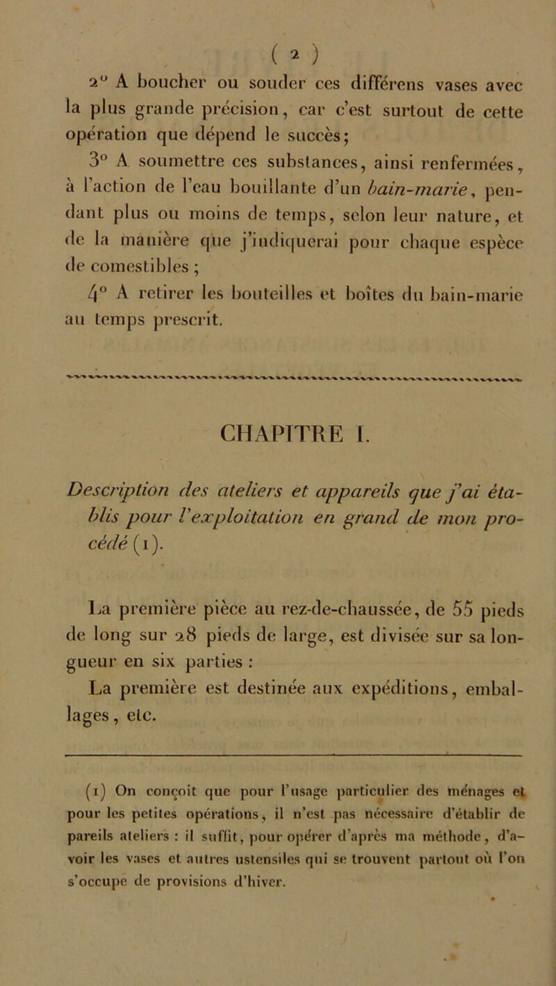 2° A boucher ou soucier ces différens vases avec la plus grande précision, car c’est surtout de cette opération que dépend le succès; 3° A soumettre ces substances, ainsi renfermées, a 1 action de 1 eau bouillante d’un bain-marie, pen- dant plus ou moins de temps, selon leur nature, et de la manière cpie j’indiquerai pour chaque espèce de comestibles ; 4° A retirer les bouteilles et boîtes du bain-marie au temps prescrit. CHAPITRE I. Description des ateliers et appareils que j’ai éta- blis pour l'exploitation en grand de mon pro- cédé (i). La première pièce au rez-de-chaussée, de 55 pieds de long sur 28 pieds de large, est divisée sur sa lon- gueur en six parties : La première est destinée aux expéditions, embal- lages, etc. (1) On conçoit que pour l’usage particulier des ménages et pour les petites opérations, il n’est pas nécessaire d’établir de pareils ateliers : il suffit, pour opérer d’après ma méthode, d’a- voir les vases et autres ustensiles qui se trouvent partout où l’on s’occupe de provisions d’hiver.