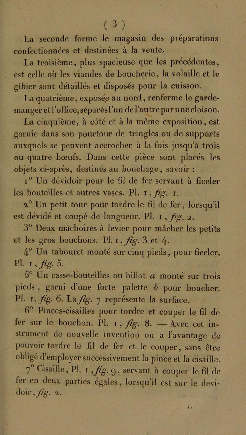 La seconde forme le magasin des préparations confectionnées et destinées à la vente. La troisième, plus spacieuse que les précédentes, est celle où les viandes de boucherie, la volaille et le gibier sont détaillés et disposés pour la cuisson. La quatrième, exposée au nord, renferme le garde- manger et l’office, séparés l’un de l’autre par une cloison. La cinquième, à coté et à la meme exposition, est garnie dans son pourtour de tringles ou de supports auxquels se peuvent accrocher à la fois jusqu’à trois ou quatre bœufs. Dans cette pièce sont placés les objets ci-après, destinés au bouchage, savoir : i° Un dévidoir pour le fil de fer servant à ficeler les bouteilles et autres vases. PI. \ ,fig. i. i° Un petit tour pour tordre le fil de fer, lorsqu’il est dévidé et coupé de longueur. Pl. i , fig. 2. 3° Deux mâchoires à levier pour mâcher les petits et les gros bouchons. Pl. 1 ,fig. 3 et L\. 4° Un tabouret monté sur cinq pieds, pour ficeler. Pl. 1, fig. 5. 5° Un casse-bouteilles ou billot a monté sur trois pieds , garni d’une forte palette b pour boucher. Pl. 1, fig. 6. La fig. 7 représente la surface. 6° Pinces-cisailles pour tordre et couper le fil de fer sur le bouchon. Pl. 1, fig. 8. — àvec cet in- strument de nouvelle invention on a l’avantage de pouvoir tordre le fil de fer et le couper, sans être obligé d’employer successivement la pince et la cisaille. 70 Cisaille, Pl. 1 ,fig. 9, servant à couper le fil de fer en deux parties égales, lorsqu’il est sur le devi- doir,/^. 2.