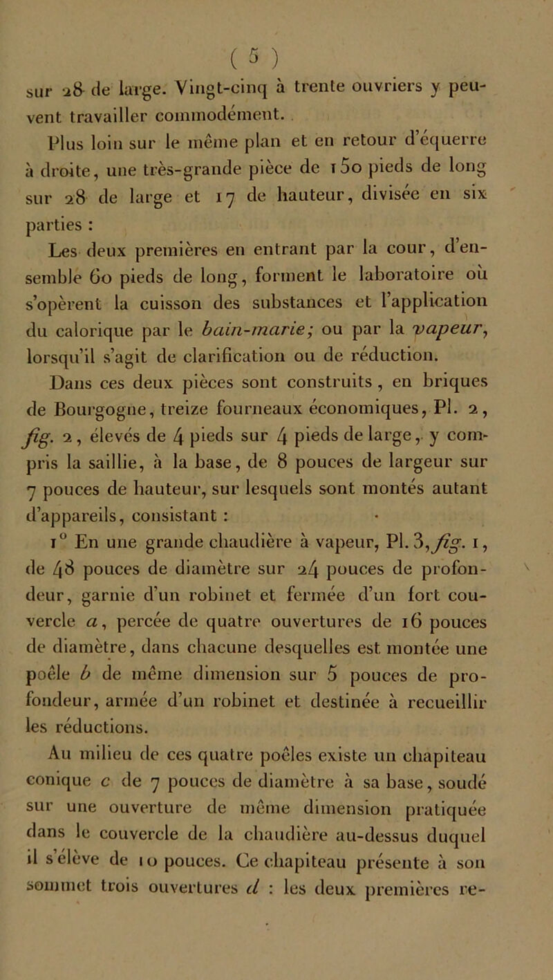 sur 28- de large. Vingt-cinq à trente ouvriers y peu- vent travailler commodément. Plus loin sur le même plan et en retour d’équerre à droite, une très-grande pièce de i5o pieds de long sur 28 de large et 17 de hauteur, divisée en six parties : Les deux premières en entrant par la cour, d en- semble 60 pieds de long, forment le laboratoire où s’opèrent la cuisson des substances et l’application du calorique par le bain-marie ; ou par la vapeur, lorsqu’il s’agit de clarification ou de réduction. Dans ces deux pièces sont construits , en briques de Bourgogne, treize fourneaux économiques, PI. 2, ûg. 2 , élevés de 4 pieds sur 4 pieds de large, y com- pris la saillie, à la base, de 8 pouces de largeur sur 7 pouces de hauteur, sur lesquels sont montés autant d’appareils, consistant : i° En une grande chaudière à vapeur, PI. 3,y%. 1, de 4^ pouces de diamètre sur 24 pouces de profon- deur, garnie d’un robinet et fermée d’un fort cou- vercle «, percée de quatre ouvertures de 16 pouces de diamètre, dans chacune desquelles est montée une poêle b de même dimension sur 5 pouces de pro- fondeur, armée d’un robinet et destinée à recueillir les réductions. Au milieu de ces quatre poêles existe un chapiteau conique c de 7 pouces de diamètre à sa base, soudé sur une ouverture de même dimension pratiquée dans le couvercle de la chaudière au-dessus duquel il s’élève de 10 pouces. Ce chapiteau présente à son sommet trois ouvertures d : les deux premières re-