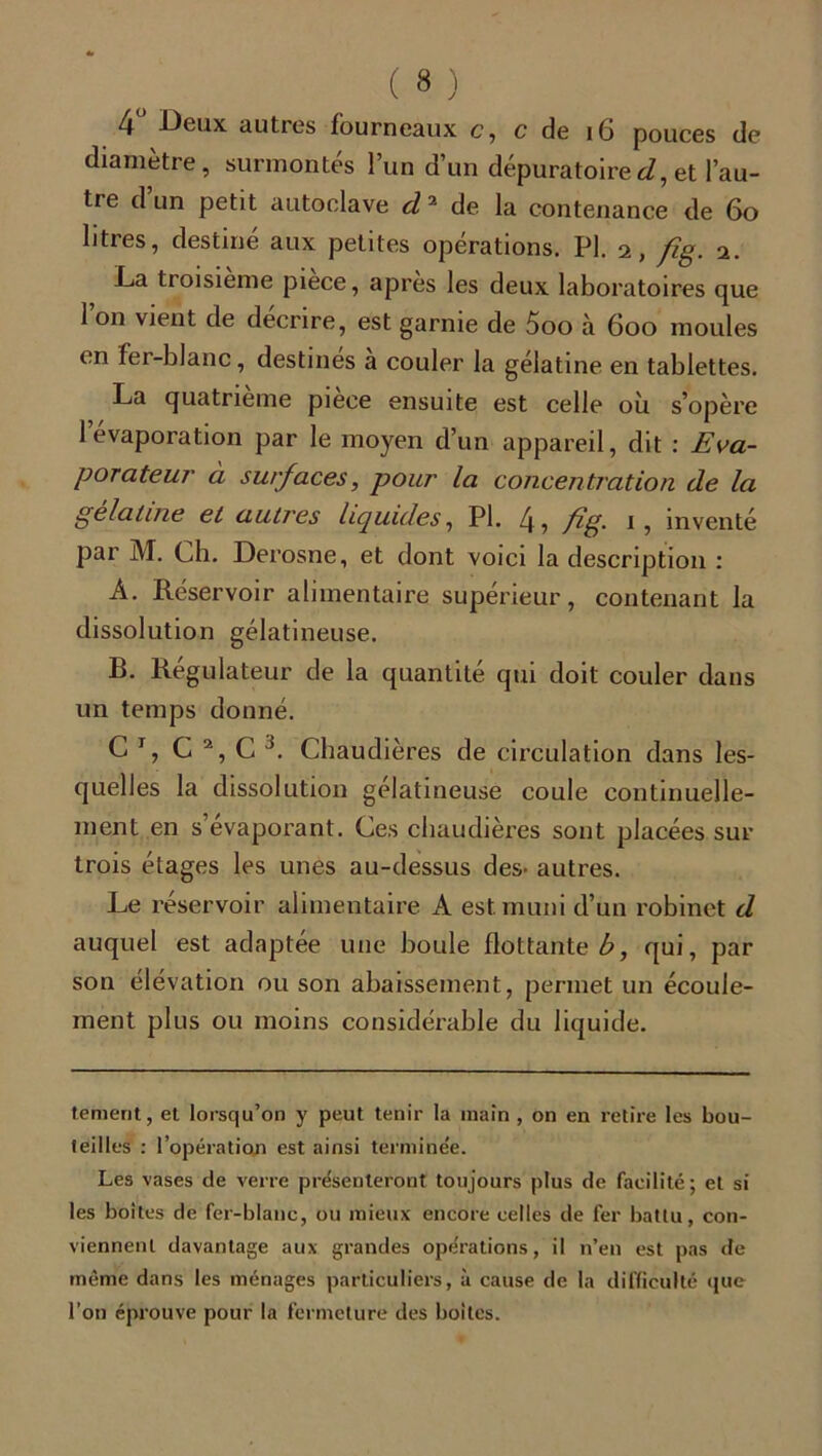 4 Deux autres fourneaux c ? c de 16 pouces de diamètre, surmontés l’un d’un dépuratoire J, et l’au- tre d’un petit autoclave d2 de la contenance de 6o litres, destiné aux petites opérations. PI. a, fig. a. La troisième pièce, après les deux laboratoires que 1 on vient de décrire, est garnie de 5oo à 6oo moules en fer-blanc, destinés à couler la gélatine en tablettes. La quatrième piece ensuite est celle où s’opère 1 évaporation par le moyen d’un appareil, dit : Eva- porateur à surfaces, pour la concentration de la gélatine et autres liquides, Pl. fig- i, inventé par M. Ch. Derosne, et dont voici la description : A. Réservoir alimentaire supérieur, contenant la dissolution gélatineuse. B. Régulateur de la quantité qui doit couler dans un temps donné. C T, C 2, C 3. Chaudières de circulation dans les- quelles la dissolution gélatineuse coule continuelle- ment en s’évaporant. Ces chaudières sont placées sur trois étages les unes au-dessus des- autres. Le réservoir alimentaire A est muni d’un robinet d auquel est adaptée une boule flottante b, qui, par son élévation ou son abaissement, permet un écoule- ment plus ou moins considérable du liquide. tement, el lorsqu’on y peut tenir la main , on en retire les bou- teilles : l’opération est ainsi terminée. Les vases de verre présenteront toujours plus de facilité ; et si les boites de fer-blanc, ou mieux encore celles de fer battu, con- viennent davantage aux grandes opérations, il n’en est pas de même dans les ménages particuliers, à cause de la difficulté que l’on éprouve pour la fermeture des boites.