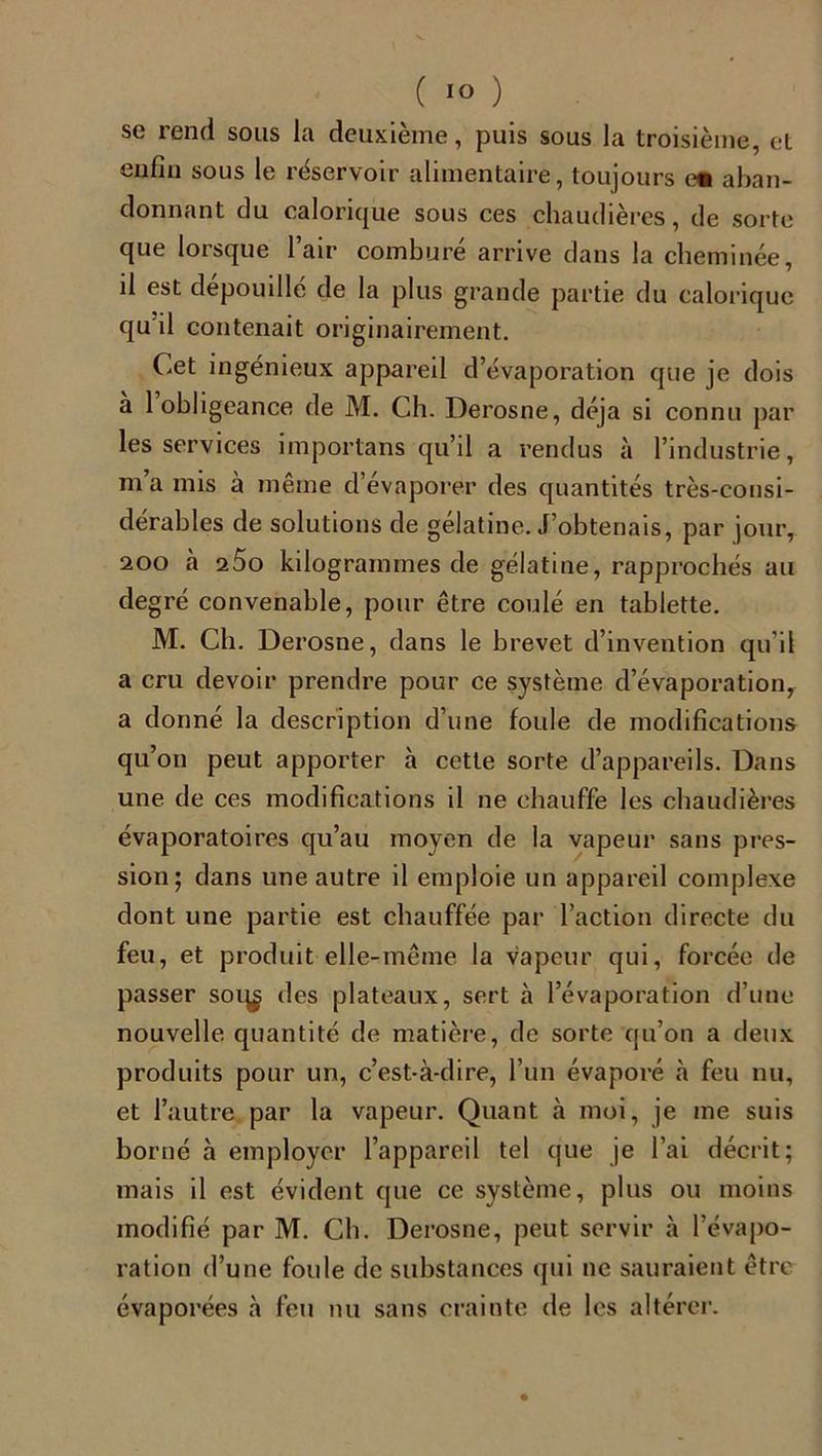se rend sous la deuxième, puis sous la troisième, et enfin sous le réservoir alimentaire, toujours cm aban- donnant du calorique sous ces chaudières, de sorte que lorsque l’air comburé arrive dans la cheminée, d est dépouillé de la plus grande partie du calorique qu'il contenait originairement. Cet ingénieux appareil d’évaporation que je dois a 1 obligeance de M. Ch. Derosne, déjà si connu par les services importans qu’il a rendus à l’industrie, ma mis à même d’évaporer des quantités très-consi- dérables de solutions de gélatine. J’obtenais, par jour, 200 à 25o kilogrammes de gélatine, rapprochés au de gré convenable, pour être coulé en tablette. M. Ch. Derosne, dans le brevet d’invention qu’il a cru devoir prendre pour ce système d’évaporation, a donné la description d’une foule de modifications qu’on peut apporter à cette sorte d’appareils. Dans une de ces modifications il ne chauffe les chaudières évaporatoires qu’au moyen de la vapeur sans pres- sion; dans une autre il emploie un appareil complexe dont une partie est chauffée par l’action directe du feu, et produit elle-même la vapeur qui, forcée de passer soi^ des plateaux, sert à l’évaporation d’une nouvelle quantité de matière, de sorte qu’on a deux produits pour un, c’est-à-dire, l’un évaporé à feu nu, et l’autre par la vapeur. Quant à moi, je me suis borné à employer l’appareil tel que je l’ai décrit; mais il est évident que ce système, plus ou moins modifié par M. Ch. Derosne, peut servir à l’évapo- ration d’une foule de substances qui ne sauraient être évaporées à feu nu sans crainte de les altérer.