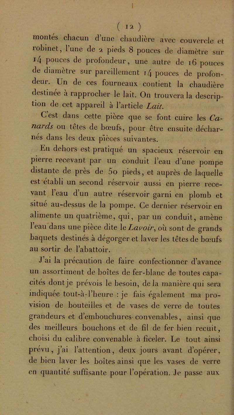 montés chacun d’une chaudière avec couvercle et lobinet, lune de 2 pieds 8 pouces de diamètre sur i4 pouces de profondeur, une autre de 16 pouces de diamètre sur pareillement 14 pouces de profon- deur. Un de ces fourneaux contient la chaudière destinée à rapprocher le lait. On trouvera la descrip- tion de cet appareil à l’article Lait. G est dans cette pièce que se font cuire les Ca- nards ou tetes de bœufs, pour être ensuite déchar- nés dans les deux pièces suivantes. Un dehors est pratique un spacieux réservoir en pierre recevant par un conduit l’eau d’une pompe distante de près de 5o pieds, et auprès de laquelle est établi un second réservoir aussi en pierre rece- vant l’eau d’un autre réservoir garni en plomb et situe au-dessus de la pompe. Ce dernier réservoir en alimente un quatrième, qui, par un conduit, amène 1 eau dans une piece dite 1 e Lavoir, où sont de grands baquets destinés à dégorger et laver les têtes de bœufs au sortir de l’abattoir. J ai la précaution de faire confectionner d’avance un assortiment de boîtes de fer-blanc de toutes capa- cités dont je prévois le besoin, delà manière qui sera indiquée tout-cà-l’heure : je fais également ma pro- vision de bouteilles et de vases de verre de toutes grandeurs et d’embouchures convenables, ainsi que des meilleurs bouchons et de fil de fer bien recuit, choisi du calibre convenable à ficeler. Le tout ainsi prévu, j’ai l’attention, deux jours avant d’opérer, de bien laver les boîtes ainsi que les vases de verre en quantité suffisante pour l’opération. Je passe aux