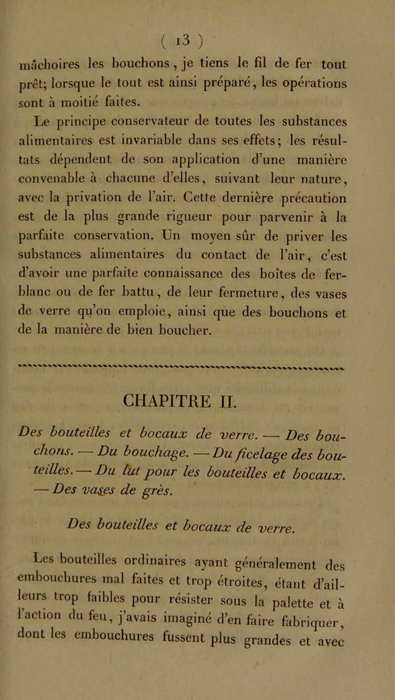 mâchoires les bouchons , je tiens le fil de fer tout prêt; lorsque le tout est ainsi préparé, les opérations sont à moitié faites. Le principe conservateur de toutes les substances alimentaires est invariable dans ses effets; les résul- tats dépendent de son application d’une manière convenable à chacune d’elles, suivant leur nature, avec la privation de l’air. Cette dernière précaution est de la plus grande rigueur pour parvenir à la parfaite conservation. Un moyen sûr de priver les substances alimentaires du contact de l’air, c’est d’avoir une parfaite connaissance des boîtes de fer- blanc ou de fer battu, de leur fermeture, des vases de verre qu’on emploie, ainsi que des bouchons et de la manière de bien boucher. CHAPITRE IL Des bouteilles et bocaux cle verre. ■— Des bou- chons. Du bouchage. — Du ficelage des bou- teilles. - Du lut pour les bouteilles et bocaux. — Des va$es de grès. Des bouteilles et bocaux de verre. Les bouteilles ordinaires ayant généralement des embouchures mal faites et trop étroites, étant d’ail- leurs trop faibles pour résister sous la palette et à l’action du feu, j’avais imaginé d’en faire fabriquer, dont les embouchures fussent plus grandes et avec