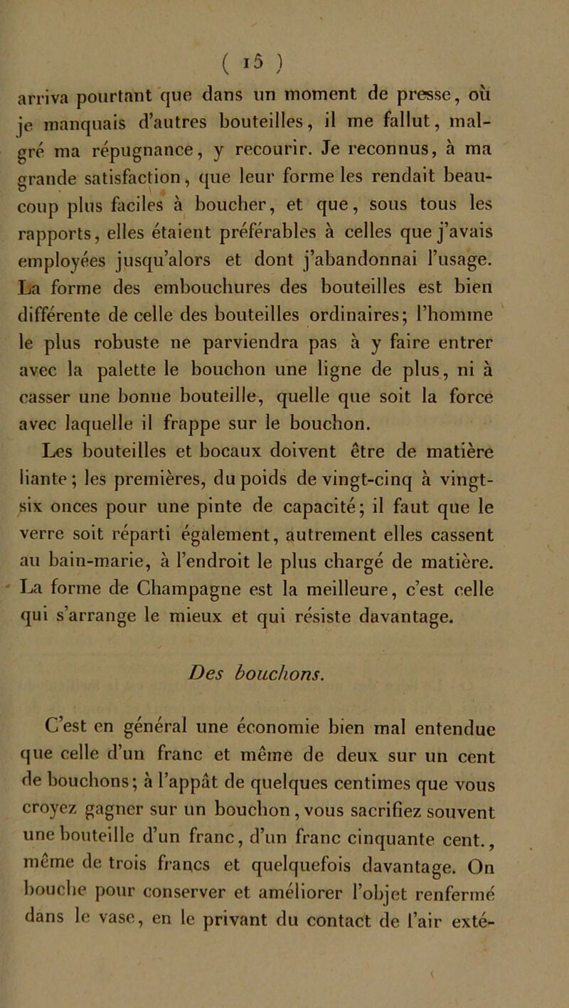 arriva pourtant que dans un moment de presse, où je manquais d’autres bouteilles, il me fallut, mal- gré ma répugnance, y recourir. Je reconnus, à ma grande satisfaction, que leur forme les rendait beau- coup plus faciles à boucher, et que, sous tous les rapports, elles étaient préférables à celles que j’avais employées jusqu’alors et dont j’abandonnai l’usage. La forme des embouchures des bouteilles est bien différente de celle des bouteilles ordinaires; l’homme le plus robuste ne parviendra pas à y faire entrer avec la palette le bouchon une ligne de plus, ni à casser une bonne bouteille, quelle que soit la force avec laquelle il frappe sur le bouchon. Les bouteilles et bocaux doivent être de matière liante; les premières, du poids de vingt-cinq à vingt- six onces pour une pinte de capacité; il faut que le verre soit réparti également, autrement elles cassent au bain-marie, à l’endroit le plus chargé de matière. La forme de Champagne est la meilleure, c’est celle qui s’arrange le mieux et qui résiste davantage. Des bouchons. C’est en général une économie bien mal entendue que celle d’un franc et même de deux sur un cent de bouchons; à l’appât de quelques centimes que vous croyez gagner sur un bouchon , vous sacrifiez souvent une bouteille d’un franc, d’un franc cinquante cent., même de trois francs et quelquefois davantage. On bouche pour conserver et améliorer l’objet renfermé dans le vase, en le privant du contact de l’air exté-