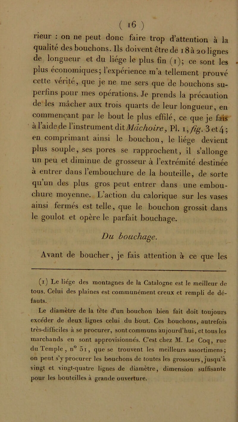 neur : on ne peut donc faire trop d’attention à la qualité des bouchons. Ils doivent être de 18 à 20 lignes de longueur et du liège le plus fin (1); ce sont les plus économiques; l’expérience m’a tellement prouvé celte vérité, que je ne me sers que de bouchons su- perfins pour mes operations. Je prends la précaution de les mâcher aux trois quarts de leur longueur, en commençant par le bout le plus effilé, ce que je fais à l’aide de l’instrument dit Mâchoire, Pl. i,/ig. 3et4; en comprimant ainsi le bouchon, le liège devient plus souple, ses pores se rapprochent, il s’allonge un peu et diminue de grosseur à l’extrémité destinée à entrer dans l’embouchure de la bouteille, de sorte qu un des plus gros peut entrer dans une embou- chure moyenne. L’action du calorique sur les vases ainsi fermés est telle, que le bouchon grossit dans le goulot et opère le parfait bouchage. Du bouchage. Avant de boucher, je fais attention à ce que les (1) Le lie'ge des montagnes de la Catalogne est le meilleur de tous. Celui des plaines est communément creux et rempli de dé- fauts. Le diamètre de la tête d’un bouchon bien fait doit toujours exce'der de deux lignes celui du bout. Ces bouchons, autrefois très-difficiles à se procurer, sont communs aujourd’hui, et tous les marchands en sont approvisionnés. C’est chez M. Le Coq, rue du Temple , n° 5i, que se trouvent les meilleurs assortimens; on peut s’y procurer les bouchons de toutes les grosseurs, jusqu’à vingt et vingt-quatre lignes de diamètre, dimension suffisante pour les bouteilles à grande ouverture.