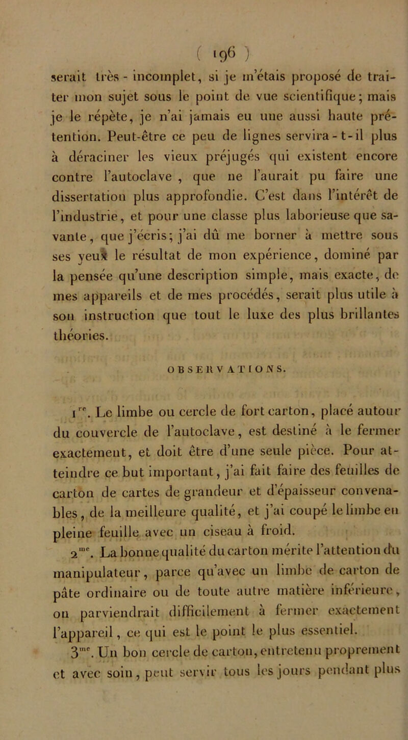 ( l 2 * * *96 ) serait très - incomplet, si je m’étais proposé de trai- ter mon sujet sous le point de vue scientifique; mais je le répète, je n’ai jamais eu une aussi haute pré- tention. Peut-être ce peu de lignes servira-t-il plus à déraciner les vieux préjugés qui existent encore contre l’autoclave , que ne l’aurait pu faire une dissertation plus approfondie. C’est dans l’intérêt de l’industrie, et pour une classe plus laborieuse que sa- vante, que j’écris; j’ai dû me borner à mettre sous ses yeux le résultat de mon expérience, dominé par la pensée qu’une description simple, mais exacte, de mes appareils et de mes procédés, serait plus utile à son instruction que tout le luxe des plus brillantes théories. OBSERVATIONS. irc. Le limbe ou cercle de fort carton, placé autour du couvercle de l’autoclave, est destiné à le fermer exactement, et doit être d’une seule pièce. Pour at- teindre ce but important, j’ai fait faire des feuilles de carton de cartes de grandeur et d’épaisseur convena- bles, de la meilleure qualité, et j’ai coupé le limbe eu pleine feuille avec un ciseau à froid. 2,ne. La bonne qualité du carton mérite l’attention du manipulateur, parce quavec un limbe de carton de pâte ordinaire ou de toute autre matière inférieure, ou parviendrait difficilement a fermer exactement l’appareil, ce qui est le point le plus essentiel. 3\ Un bon cercle de carton, entretenu proprement et avec soin, peut servir tous les jours pendant plus