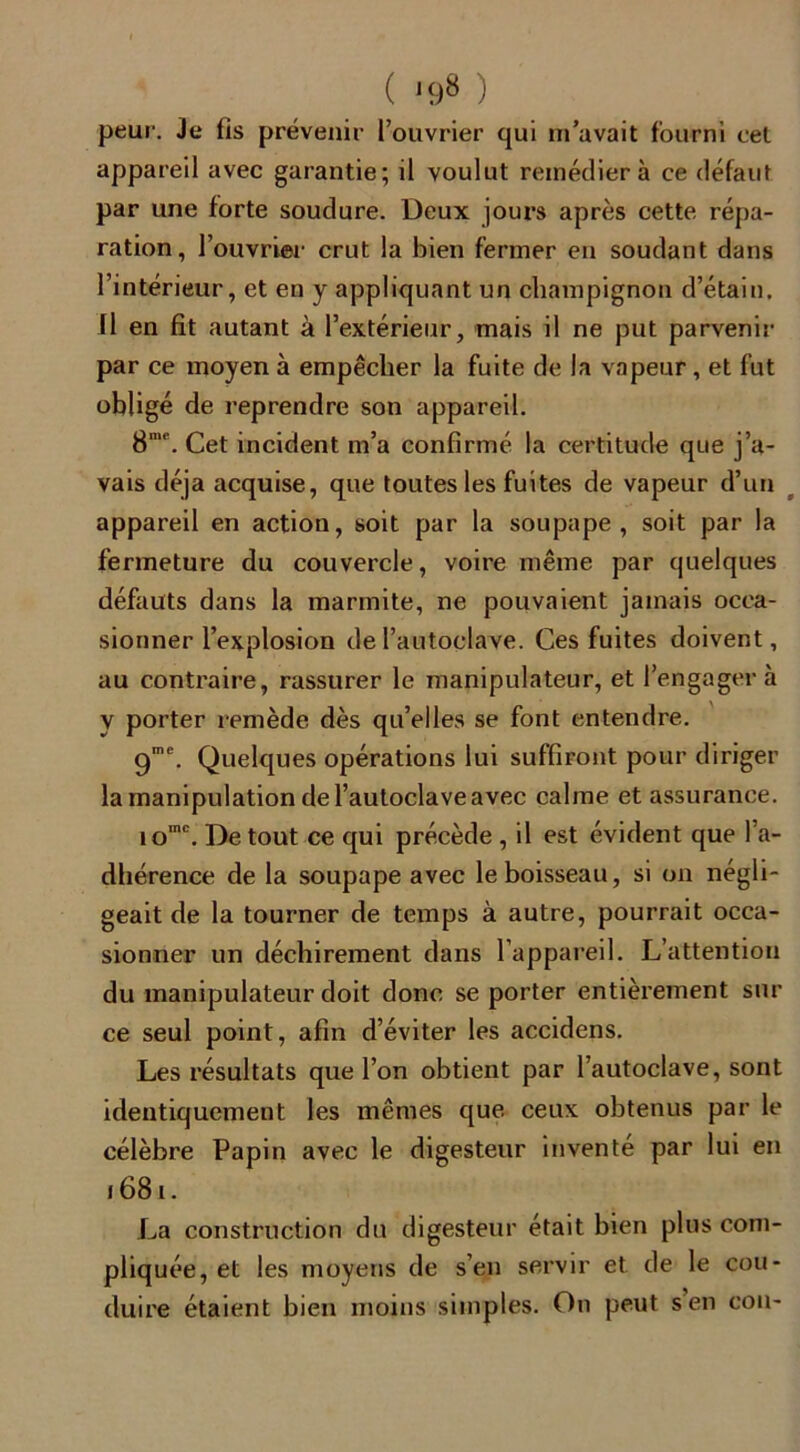 ( *98 ) peur. Je fis prévenir l’ouvrier qui m’avait fourni cel appareil avec garantie; il voulut remédiera ce défaut par une forte soudure. Deux jours après cette répa- ration, l’ouvrier crut la bien fermer en soudant dans l’intérieur, et en y appliquant un champignon d’étain. Il en fit autant à l’extérieur, mais il ne put parvenir par ce moyen à empêcher la fuite de la vapeur , et fut obligé de reprendre son appareil. 8me. Cet incident m’a confirmé la certitude que j’a- vais déjà acquise, que toutes les fuites de vapeur d’un appareil en action, soit par la soupape, soit par la fermeture du couvercle, voire même par quelques défauts dans la marmite, ne pouvaient jamais occa- sionner l’explosion de l’autoclave. Ces fuites doivent, au contraire, rassurer le manipulateur, et l’engagera y porter remède dès qu’elles se font entendre. 9me. Quelques opérations lui suffiront pour diriger la manipulation de l’autoclave avec calme et assurance. iomc. De tout ce qui précède , il est évident que l’a- dhérence de la soupape avec le boisseau, si on négli- geait de la tourner de temps à autre, pourrait occa- sionner un déchirement dans l’appareil. L’attention du manipulateur doit donc se porter entièrement sur ce seul point, afin d’éviter les accidens. Les résultats que l’on obtient par l’autoclave, sont identiquement les mêmes que ceux obtenus par le célèbre Papin avec le digesteur inventé par lui en 1681. La construction du digesteur était bien plus com- pliquée, et les moyens de s’en servir et de le con- duire étaient bien moins simples. On peut s en cou-