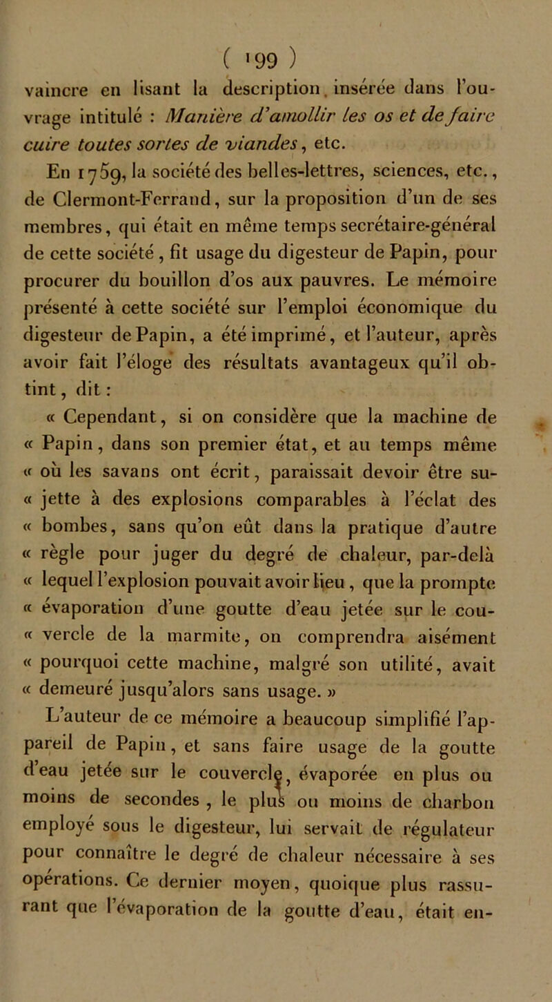 vaincre en lisant la description, insérée dans l’ou- vrage intitulé : Manière (Vamollir les os et de jaire cuire toutes sortes de viandes, etc. En 1759, la société des belles-lettres, sciences, etc., de Clermont-Ferrand, sur la proposition d’un de ses membres, qui était en même temps secrétaire-général de cette société , fit usage du digesteur de Papin, pour procurer du bouillon d’os aux pauvres. Le mémoire présenté à cette société sur l’emploi économique du digesteur dePapin, a été imprimé, et l’auteur, après avoir fait l’éloge des résultats avantageux qu’il ob- tint , dit : « Cependant, si on considère que la machine de « Papin, dans son premier état, et au temps même « où les savans ont écrit, paraissait devoir être su- « jette à des explosions comparables à l’éclat des « bombes, sans qu’on eût dans la pratique d’autre « règle pour juger du degré de chaleur, par-delà « lequel l’explosion pouvait avoir ijeu , que la prompte « évaporation d’une goutte d’eau jetée sur le cou- rt vercle de la marmite, on comprendra aisément « pourquoi cette machine, malgré son utilité, avait « demeuré jusqu’alors sans usage. » L’auteur de ce mémoire a beaucoup simplifié l’ap- pareil de Papin, et sans faire usage de la goutte deau jetee sur le couvercle, évaporée en plus ou moins de secondes , le plus ou moins de charbon employé sous le digesteur, lui servait de régulateur pour connaître le degré de chaleur nécessaire à ses operations. Ce dernier moyen, quoique plus rassu- rant que l’évaporation de la goutte d’eau, était en-