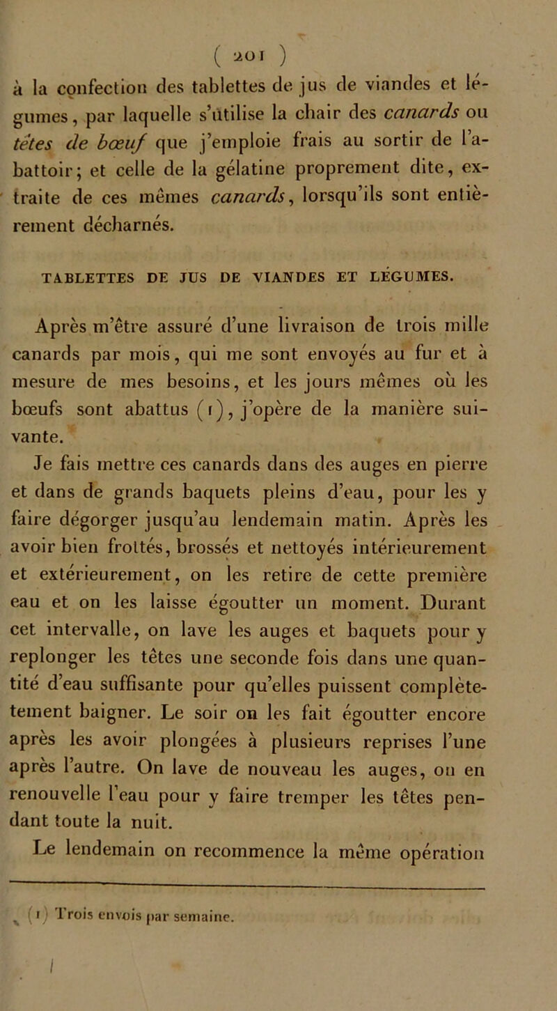 ( UOI ) à la confection des tablettes de jus de viandes et lé- gumes, par laquelle s’utilise la chair des canards ou têtes de bœuf que j’emploie frais au sortir de l’a- battoir; et celle de la gélatine proprement dite, ex- traite de ces mêmes canards, lorsqu’ils sont entiè- rement décharnés. TABLETTES DE JUS DE VIANDES ET LEGUMES. Après m’être assuré d’une livraison de trois mille canards par mois, qui me sont envoyés au fur et à mesure de mes besoins, et les jours mêmes où les bœufs sont abattus (i), j’opère de la manière sui- vante. Je fais mettre ces canards dans des auges en pierre et dans de grands baquets pleins d’eau, pour les y faire dégorger jusqu’au lendemain matin. Après les avoir bien frottés, brossés et nettoyés intérieurement et extérieurement, on les retire de cette première eau et on les laisse égoutter un moment. Durant cet intervalle, on lave les auges et baquets pour y replonger les têtes une seconde fois dans une quan- tité d’eau suffisante pour qu’elles puissent complète- tement baigner. Le soir on les fait égoutter encore après les avoir plongées à plusieurs reprises l’une après l’autre. On lave de nouveau les auges, on en renouvelle l’eau pour y faire tremper les têtes pen- dant toute la nuit. Le lendemain on recommence la même opération x (i) Trois envois par semaine.