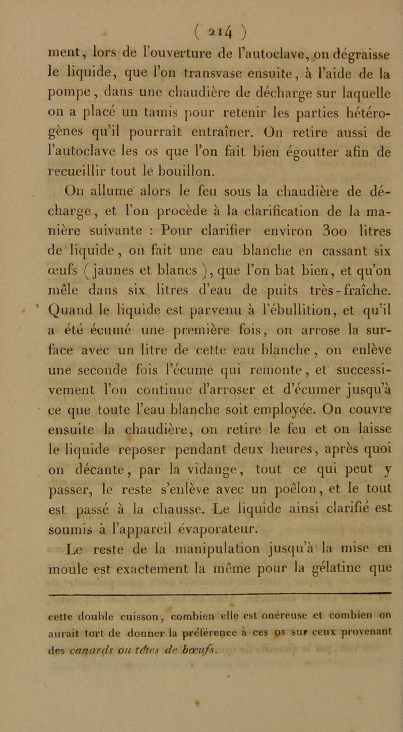 ment, lors de 1 ouverture de l’autoclave, on dégraisse le liquide, que l’on transvase ensuite, à l’aide de la pompe, dans une chaudière de décharge sur laquelle on a place un tamis pour retenir les parties hétéro- gènes qu’il pourrait entraîner. On retire aussi de l’autoclave les os que l’on fait bien égoutter afin de recueillir tout le bouillon. On allume alors le feu sous la chaudière de dé- charge , et l’on procède à la clarification de la ma- nière suivante : Pour clarifier environ 3oo litres de liquide, on fait une eau blanche en cassant six œufs (jaunes et blancs ), que l’on bat bien, et qu’on mêle dans six litres d’eau de puits très - fraîche. Quand le liquide est parvenu à l’ébullition, et qu’il a été éeumé une première fois, on arrose la sur- face avec un litre de cette eau blanche, on enlève une seconde fois l’écume qui remonte, et successi- vement l’on continue d’arroser et d’écumer jusqu’à ce que toute l’eau blanche soit employée. On couvre ensuite la chaudière, on retire le feu et on laisse le liquide reposer pendant deux heures, après quoi on décante, par la vidange, tout ce qui peut y passer, le reste s’enlève avec un poêlon, et le tout est passé à la chausse. Le liquide ainsi clarifié est soumis à l’appareil évaporateur. Le reste de la manipulation jusqu’à la mise en moule est exactement la même pour la gélatine que cette double cuisson, combien elle est onéreuse et combien on aurait tort de donner la préférence à ces os sur ceux provenant clés canards ou tâtes de bœufs.