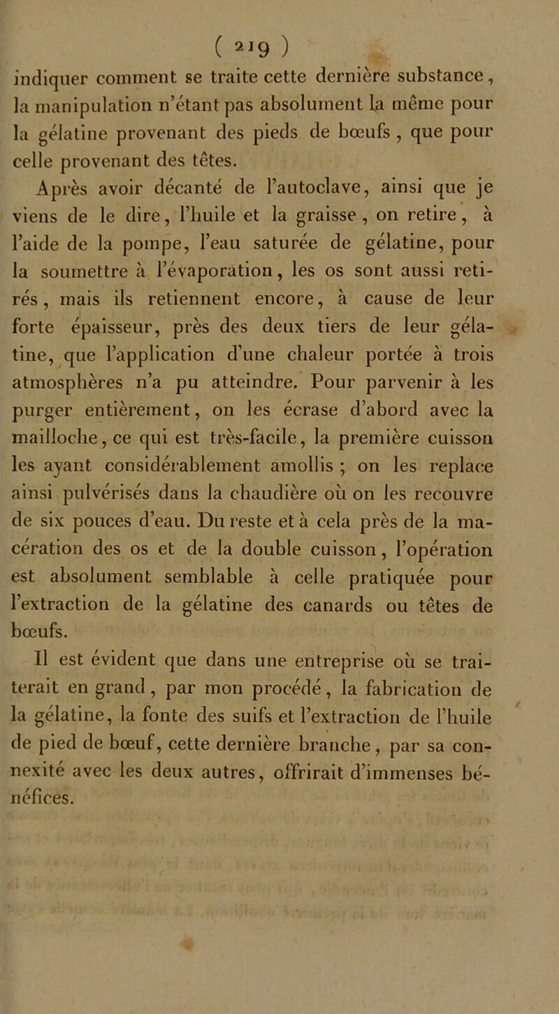 ( 2 J9 ) indiquer comment se traite cette dernière substance, la manipulation n’étant pas absolument la même pour la gélatine provenant des pieds de bœufs , que pour celle provenant des têtes. Après avoir décanté de l’autoclave, ainsi que je viens de le dire, l’huile et la graisse , on retire, à l’aide de la pompe, l’eau saturée de gélatine, pour la soumettre à l’évaporation, les os sont aussi reti- rés , mais ils retiennent encore, à cause de leur forte épaisseur, près des deux tiers de leur géla- tine, que l’application d’une chaleur portée à trois atmosphères n’a pu atteindre. Pour parvenir à les purger entièrement, on les écrase d’abord avec la mailloche, ce qui est très-facile, la première cuisson les ayant considérablement amollis ; on les replace ainsi pulvérisés dans la chaudière où on les recouvre de six pouces d’eau. Du reste et à cela près de la ma- cération des os et de la double cuisson, l’opération est absolument semblable à celle pratiquée pour l’extraction de la gélatine des canards ou têtes de bœufs. Il est évident que dans une entreprise où se trai- terait en grand, par mon procédé, la fabrication de la gélatine, la fonte des suifs et l’extraction de l’huile de pied de bœuf, cette dernière branche, par sa con- nexité avec les deux autres, offrirait d’immenses bé- néfices.