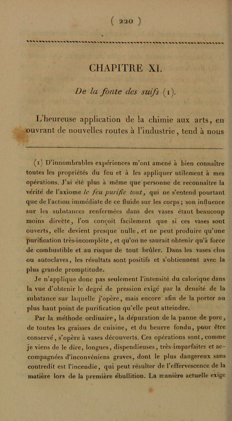 *■ «rw %.■%.-» CHAPITRE XL De la fonte des suifs (i). L’heureuse application de la chimie aux arts, en ouvrant de nouvelles routes à l’industrie, tend à nous (i) D’innombrables expériences m’ont amené à bien connaître toutes les propriétés du feu et à les appliquer utilement à mes opérations. J’ai été plus à même que personne de reconnaître la vérité de l’axiome le feu purifie tout, qui ne s’entend pourtant que de l’action immédiate de ce fluide sur les corps ; son influence sur les substances renfermées dans des vases étant beaucoup moins directe, l’on conçoit facilement que si ces vases sont ouverts, elle devient presque nulle, et ne peut produire qu’une purification très-incomplète, et qu’on ne saurait obtenir qu’à force de combustible et au risque de tout brûler. Dans les vases clos ou autoclaves, les résultats sont positifs et s’obtiennent avec la plus grande promptitude. Je n’applique donc pas seulement l’intensité du calorique dans la vue d’obtenir le degré de pression exigé par la densité de la substance sur laquelle j’opère, mais encore afin de la porter au plus haut point de purification qu’elle peut atteindre. Par la méthode ordinaire, la dépuration de la panne de porc, de toutes les graisses de cuisine, et du beurre fondu, pour être conservé, s’opère à vases découverts. Ces opérations sont, comme je viens de le dire, longues, dispendieuses, très-imparfaites et ac- compagnées d’inconvénicns graves, dont le plus dangereux sans contredit est l’incendie, qui peut résulter de l’effervescence de la matière lors de la première ébullition. La manière actuelle exige