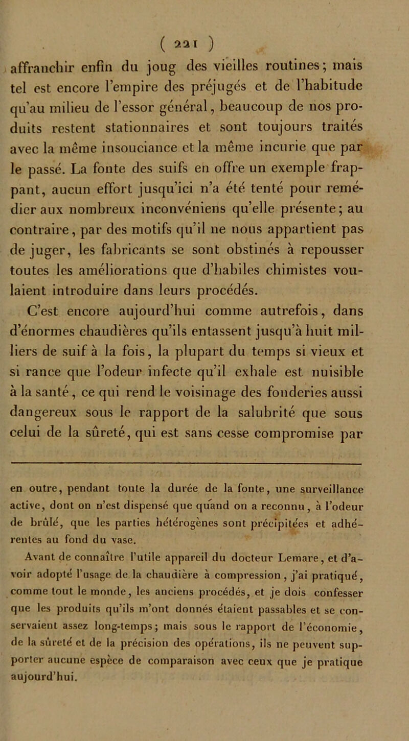 ( 231 ) affranchir enfin du joug des vieilles routines; mais tel est encore l’empire des préjugés et de l’habitude qu’au milieu de l’essor général, beaucoup de nos pro- duits restent stationnaires et sont toujours traités avec la même insouciance et la même incurie que par le passé. La fonte des suifs en offre un exemple frap- pant, aucun effort jusqu’ici n’a été tenté pour remé- dier aux nombreux inconvéniens qu’elle présente; au contraire, par des motifs qu’il ne nous appartient pas de juger, les fabricants se sont obstinés à repousser toutes les améliorations que d’habiles chimistes vou- laient introduire dans leurs procédés. C’est encore aujourd’hui comme autrefois, dans d’énormes chaudières qu’ils entassent jusqu’à huit mil- liers de suif à la fois, la plupart du temps si vieux et si rance que l’odeur infecte qu’il exhale est nuisible à la santé, ce qui rend le voisinage des fonderies aussi dangereux sous le rapport de la salubrité que sous celui de la sûreté, qui est sans cesse compromise par en outre, pendant toute la durée de la fonte, une surveillance active, dont on n’est dispensé que quand on a reconnu, à l’odeur de brûlé, que les parties hétérogènes sont précipitées et adhé- rentes au fond du vase. Avant de connaître l’utile appareil du docteur Lemare , et d’a- voir adopté l’usage de la chaudière à compression, j’ai pratiqué, comme tout le monde, les anciens procédés, et je dois confesser que les produits qu’ils m’ont donnés étaient passables et se con- servaient assez long-temps; mais sous le rapport de l’économie, de la sûreté et de la précision des opérations, ils ne peuvent sup- porter aucune espèce de comparaison avec ceux que je pratique aujourd’hui.