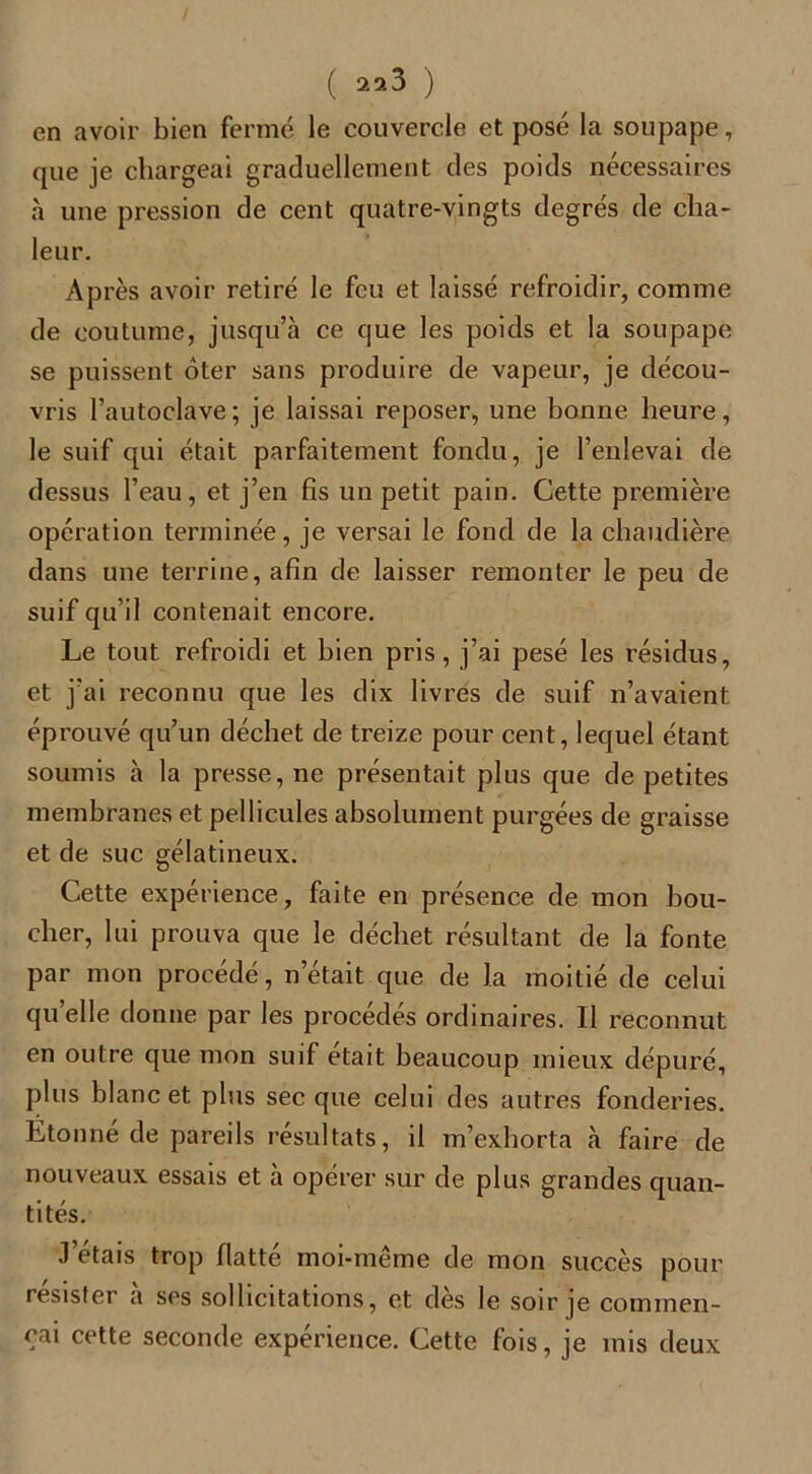 (22 3 ) en avoir bien fermé le couvercle et posé la soupape, que je chargeai graduellement des poids nécessaires à une pression de cent quatre-vingts degrés de cha- leur. Après avoir retiré le feu et laissé refroidir, comme de coutume, jusqu’à ce que les poids et la soupape se puissent oter sans produire de vapeur, je décou- vris l’autoclave; je laissai reposer, une bonne heure, le suif qui était parfaitement fondu, je l’enlevai de dessus l’eau, et j’en fis un petit pain. Cette première opération terminée, je versai le fond de la chaudière dans une terrine, afin de laisser remonter le peu de suif qu’il contenait encore. Le tout refroidi et bien pris, j’ai pesé les résidus, et j’ai reconnu que les dix livres de suif n’avaient éprouvé qu’un déchet de treize pour cent, lequel étant soumis à la presse, ne présentait plus que de petites membranes et pellicules absolument purgées de graisse et de suc gélatineux. Cette expérience, faite en présence de mon bou- cher, lui prouva que le déchet résultant de la fonte par mon procédé, n était que de la moitié de celui qu’elle donne par les procédés ordinaires. Il reconnut en outre que mon suif était beaucoup mieux dépuré, plus blanc et plus sec que celui des autres fonderies. Etonne de pareils résultats, il m’exhorta à faire de nouveaux essais et à opérer sur de plus grandes quan- tités. J’étais trop flatté moi-même de mon succès pour résister a ses sollicitations, et des le soir je commen- çai cette seconde expérience. Cette fois, je mis deux