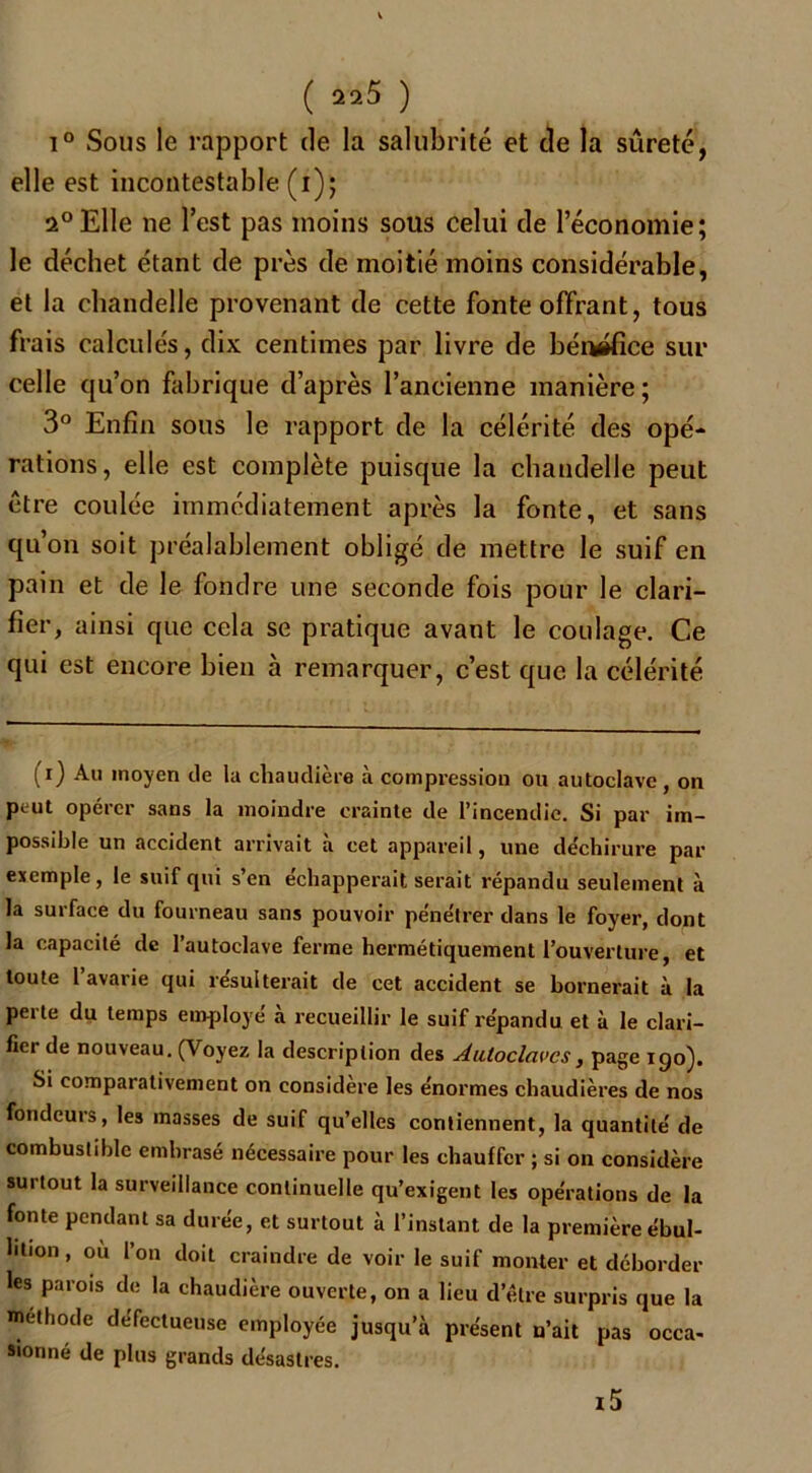 ( 29.5 ) i° Sous le rapport de la salubrité et de la sûreté, elle est incontestable (i); 2° Elle ne l’est pas moins sous celui de l’économie; le déchet étant de près de moitié moins considérable, et la chandelle provenant de cette fonte offrant, tous frais calculés, dix centimes par livre de béréfice sur celle qu’on fabrique d’après l’ancienne manière ; 3° Enfin sous le rapport de la célérité des opé- rations, elle est complète puisque la chandelle peut être coulée immédiatement après la fonte, et sans qu’on soit préalablement obligé de mettre le suif en pain et de le fondre une seconde fois pour le clari- fier, ainsi que cela se pratique avant le coulage. Ce qui est encore bien à remarquer, c’est que la célérité (i) Au moyen de la chaudière à compression ou autoclave, on peut opérer sans la moindre crainte de l’incendie. Si par im- possible un accident arrivait à cet appareil, une déchirure par exemple, le suif qui s’en échapperait serait répandu seulement à la sui face du fourneau sans pouvoir pénétrer dans le foyer, dont la capacité de l’autoclave ferme hermétiquement l’ouverture, et toute 1 avarie qui résulterait de cet accident se hornei’ait à la perte du temps employé à recueillir le suif répandu et à le clari- fier de nouveau. (Voyez la description des Autoclaves, page igo). Si comparativement on considéré les énormes chaudières de nos fondeurs, les masses de suif qu’elles contiennent, la quantité de combustible embrasé nécessaire pour les chauffer ; si on considère surtout la surveillance continuelle qu’exigent les opérations de la fonte pendant sa durée, et surtout à l’instant de la première ébul- lition, ou l’on doit craindre de voir le suif monter et déborder les parois de la chaudière ouverte, on a lieu d’être surpris que la méthode défectueuse employée jusqu’à présent n’ait pas occa- sionné de plus grands désastres. i5