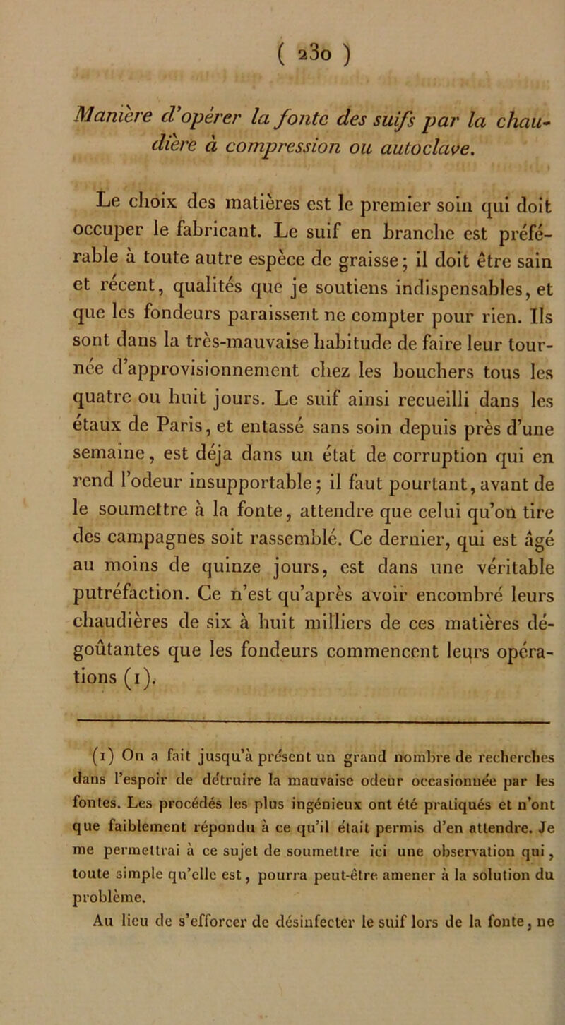 Manière cl'opérer la fonte des suifs par la chau- dière à compression ou autoclave. Le choix des matières est le premier soin qui doit occuper le fabricant. Le suif en branche est préfé- rable a toute autre espèce de graisse; il doit être sain et recent, qualités que je soutiens indispensables, et que les fondeurs paraissent ne compter pour rien. Ils sont dans la très-mauvaise habitude de faire leur tour- née d approvisionnement chez les bouchers tous les quatre ou huit jours. Le suif ainsi recueilli dans les etaux de Paris, et entassé sans soin depuis près d’une semaine, est déjà dans un état de corruption qui en rend l’odeur insupportable; il fout pourtant, avant de le soumettre à la fonte, attendre que celui qu’on tire des campagnes soit rassemblé. Ce dernier, qui est âgé au moins de quinze jours, est dans une véritable putréfaction. Ce n’est qu’après avoir encombré leurs chaudières de six à huit milliers de ces matières dé- goûtantes que les fondeurs commencent leurs opéra- tions (i). (i) On a fait jusqu’à présent un grand nombre de recherches dans l’espoir de détruire la mauvaise odeur occasionnée par les fontes. Les procédés les plus ingénieux ont été pratiqués et n’ont que faiblement répondu à ce qu’il était permis d’en attendre. Je me permettrai à ce sujet de soumettre ici une observation qui, toute simple qu’elle est, pourra peut-être amener à la solution du problème. Au lieu de s’efforcer de désinfecter le suif lors de la fonte, ne