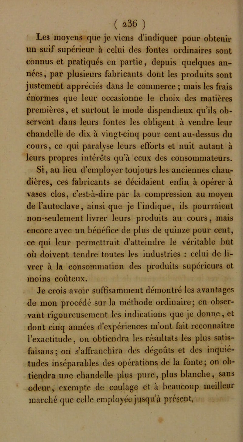 Les moyens que je viens d’indiquer pour obtenir un suif supérieur à celui des fontes ordinaires sont connus et pratiqués en partie, depuis quelques an- nées, par plusieurs fabricants dont les produits sont justement appréciés dans le commerce ; mais les frais énormes que leur occasionne le choix des matières premières, et surtout le mode dispendieux qu’ils ob- servent dans leurs fontes les obligent à vendre leur chandelle de dix à vingt-cinq pour cent au-dessus du cours, ce qui paralyse leurs efforts et nuit autant à leurs propres intérêts qu’à ceux des consommateurs. Si, au lieu d’employer toujours les anciennes chau- dières, ces fabricants se décidaient enfin à opérer à vases clos, c’est-à-dire par la compression au moyen de l’autoclave, ainsi que je l’indique, ils pourraient non-seulement livrer leurs produits au cours, mais encore avec un bénéfice de plus de quinze pour cent, ce qui leur permettrait d’atteindre le véritable but oii doivent tendre toutes les industries : celui de li- vrer à la consommation des produits supérieurs et moins coûteux. Je crois avoir suffisamment démontré les avantages de mon procédé sur la méthode ordinaire; en obser- vant rigoureusement les indications que je donne, et dont cinq années d’expériences m’ont fait reconnaître l’exactitude, on obtiendra les résultats les plus satis- faisans ; on s’affranchira des dégoûts et des inquié- tudes inséparables des opérations de la fonte; on ob- tiendra une chandelle plus pure, plus blanche, sans odeur, exempte de coulage et à beaucoup meilleur marché que celle employée jusqu’à présent,