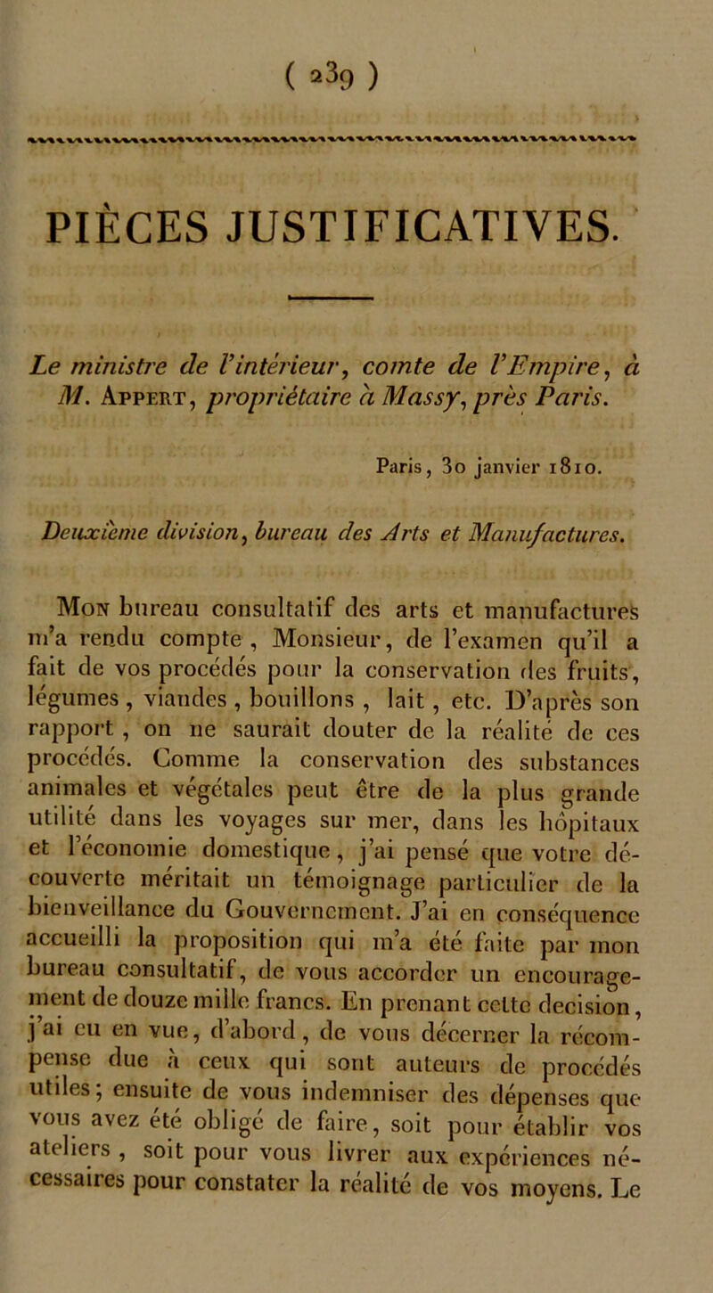 ( ) PIÈCES JUSTIFICATIVES. Le ministre de Vintérieur, comte de VEmpire, à M. Appert, propriétaire h Massy, près Paris. Paris, 3o janvier 1810. Deuxieme division, bureau des Arts et Manufactures. Mon bureau consultatif des arts et manufactures m’a rendu compte , Monsieur, de l’examen qu’il a fait de vos procédés pour la conservation des fruits, légumes , viandes , bouillons , lait, etc. D’après son rapport, on ne saurait douter de la réalité de ces procédés. Comme la conservation des substances animales et végétales peut être de la plus grande utilité dans les voyages sur mer, dans les hôpitaux et l’économie domestique, j’ai pensé que votre dé- couverte méritait un témoignage particulier de la bienvedlance du Gouvernement. J’ai en conséquence accueilli la proposition qui m’a été faite par mon bureau consultatif, de vous accorder un encourage- ment de douze mille francs. En prenant celte decision, .1 vue, d abord, de vous decerner la récom- pense due à ceux qui sont auteurs de procédés utiles; ensuite de vous indemniser des dépenses que vous avez été obligé de faire, soit pour établir vos ateliers , soit pour vous livrer aux expériences né- cessaues pour constater la réalité de vos moyens. Le