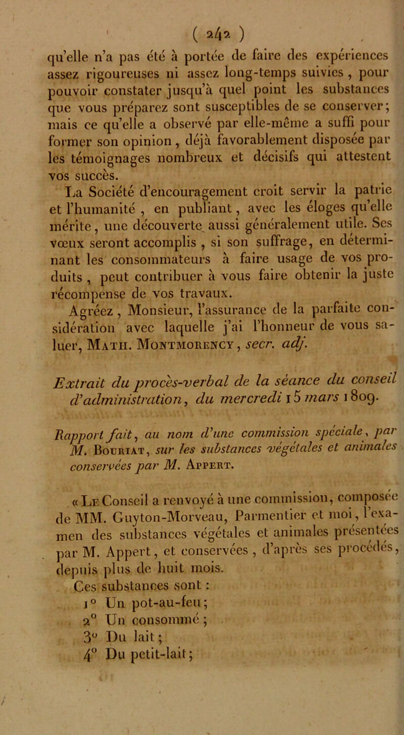 ( *4» ) quelle n’a pas été à portée de faire des expériences assez rigoureuses ni assez long-temps suivies , pour pouvoir constater jusqu’à quel point les substances que vous préparez sont susceptibles de se conserver; mais ce quelle a observé par elle-même a suffi pour former son opinion , déjà favorablement disposée par les témoignages nombreux et décisifs qui attestent vos succès. La Société d’encouragement croit servir la patrie et l’humanité , en publiant, avec les éloges qu’elle mérite, une découverte, aussi généralement utile. Ses Vœux seront accomplis , si son suffrage, en détermi- nant les consommateurs à faire usage de vos pro- duits , peut contribuer à vous faire obtenir la juste récompense de vos travaux. Agréez, Monsieur, l’assurance de la parfaite con- sidération avec laquelle j’ai l’honneur de vous sa- luer, Matii. Montmorency, secr. adj. Extrait du proces-verbal de la séance du conseil d’administration, du mercredi 15 mars 1809. Rapport fait, au nom d’une commission spèciale\ par M. Bouriat, sur les substances végétales et animales conservées par M. Appert. «LeConseil a renvoyé à une commission, composée de MM. Guyton-Morveau, Parmentier et moi, l’exa- men des substances végétales et animales présentées par M. Appert, et conservées , d’après ses procédés, depuis plus de huit mois. Ces substances sont : j° Un pot-au-feu; 20 Un consommé ; 3° Du lait ; 4° Du petit-lait;