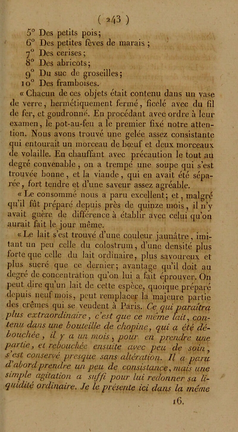 ( *43 ) 5° Des petits pois; 6° Des petites fèves de marais ; 7° Des cerises; 8° Des abricots; 9° Du suc de groseilles; io° Des framboises. « Chacun de ces objets était contenu dans un vase de verre, hermétiquement fermé, ficelé avec du fil de fer, et goudronné. En procédant avec ordre à leur examen, le pot-au-feu a le premier fixé notre atten- tion. Nous avons trouvé une gelée assez consistante qui entourait un morceau de bœuf et deux morceaux de volaille. En chauffant avec précaution le tout au degré convenable , on a trempé une soupe qui s’est trouvée bonne , et la viande, qui en avait été sépa- rée , fort tendre et d’une saveur assez agréable. « Le consommé nous a paru excellent; et, malgré qu’il fût préparé depuis près de quinze mois, il n’y avait guère de différence à établir avec celui qu’on aurait fait le jour même. «Le lait s’est trouvé d’une couleur jaunâtre, imi- tant un peu celle du colostrum, d’une densité plus forte que celle du lait ordinaire, plus savoureux et plus sucré que ce dernier; avantage qu’il doit au degre de concentration qu’on lui a fait éprouver. On peut dire qu un lait de cette espèce, quoique préparé depuis neuf mois, peut remplacer la majeure partie des cremes qui se vendent à Paris. Ce qui paraîtra plus extraordinaire, c'est que ce même lait, con- tenu dans une bouteille de chopine, qui a été dé- bouchée , il y a un mois j pour en prendre une partie, et rebouchée ensuite avec peu de soin , s'est conservé presque sans altération. Il a paru d abordprendre un peu de consistance, mais une simple agitation a suffi pour lui redonner sa li- quidité oi dinaire. Je le présente ici dans la même 16.