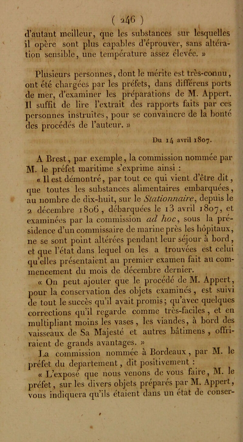 ( ^40 ) d’autant meilleur, que les substances sur lesquelles il opère sont plus capables d’éprouver, sans altéra- tion sensible, une température assez élevée. » Plusieurs personnes, dont le mérite est très-connu, ont été chargées par les préfets, dans différens ports de mer, d’examiner les préparations de M. Appert. Il suffît de lire l’extrait des rapports faits par ces personnes instruites, pour se convaincre de la bonté des procédés de l’auteur. » Du 14 avril 1S07. A Brest, par exemple, la commission nommée par M. le préfet maritime s’exprime ainsi : « 11 est démontré, par tout ce qui vient d etre dit, que toutes les substances alimentaires embarquées, au nombre de dix-huit, sur le Stationnaire, depuis le 2 décembre 1806, débarquées le i3 avril 1807, et examinées par la commission ad. hoc, sous la pré- sidence d’un commissaire de marine près les hôpitaux, ne se sont point altérées pendant leur séjour à bord, et que l’état dans lequel on les a trouvées est celui quelles présentaient au premier examen fait au com- mencement du mois de décembre dernier. « On peut ajouter que le procédé de M. Appert, pour la conservation des objets examinés, est suivi de tout le succès qu’il avait promis; qu’avec quelques corrections qu il regarde comme tres-faciles , et en multipliant moins les vases, les viandes, à bord des vaisseaux de Sa Majesté et autres batimcns , oflii- raient de grands avantages. » La commission nommée a Bordeaux, par M. le préfet du departement, dit positivement : « L’exposé que nous venons de vous faire, M. le préfet, sur les divers objets prépares par M. Appert, vous indiquera qu’ils étaient dans un état de conser-