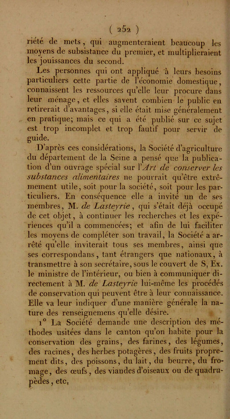 ( 2$2 ) riété de mets, qui augmenteraient beaucoup les moyens de subsistance du premier, et multiplieraient les jouissances du second. Les personnes qui ont appliqué à leurs besoins particuliers cette partie de 1 économie domestique, connaissent les ressources qu’elle leur procure dans leur ménage, et elles savent combien le public en retirerait d’avantages, si elle était mise généralement en pratique; mais ce qui a été publié sur ce sujet est trop incomplet et trop fautif pour servir de guide. D’après ces considérations, la Société d’agriculture du département de la Seine a pensé que la publica- tion d’un ouvrage spécial sur \Art de conserver les substances alimentaires ne pourrait qu’être extrê- mement utile, soit pour la société, soit pour les par- ticuliers. En conséquence elle a invité un de ses membres, M. de Lasteyrie, qui s’était déjà occupé de cet objet, à continuer les recherches et les expé- riences qu’il a commencées; et afin de lui faciliter les moyens de compléter son travail, la Société a ar- rêté qu’elle inviterait tous ses membres, ainsi que ses correspondans, tant étrangers que nationaux, à transmettre à son secrétaire, sous le couvert de S, Ex. le ministre de l’intérieur, ou bien à communiquer di- rectement à M. de Lasteyrie lui-même les procédés de conservation qui peuvent être à leur connaissance. Elle va leur indiquer d’une manière générale la na- ture des renseignemens qu’elle désire. i° La Société demande une description des mé- thodes usitées dans le canton qu’on habite pour la conservation des grains, des farines, des légumes, des racines, des herbes potagères, des fruits propre- ment dits, des poissons, du lait, du beurre, du fro- mage, des œufs, des viandes d’oiseaux ou de quadru- pèdes , etc,